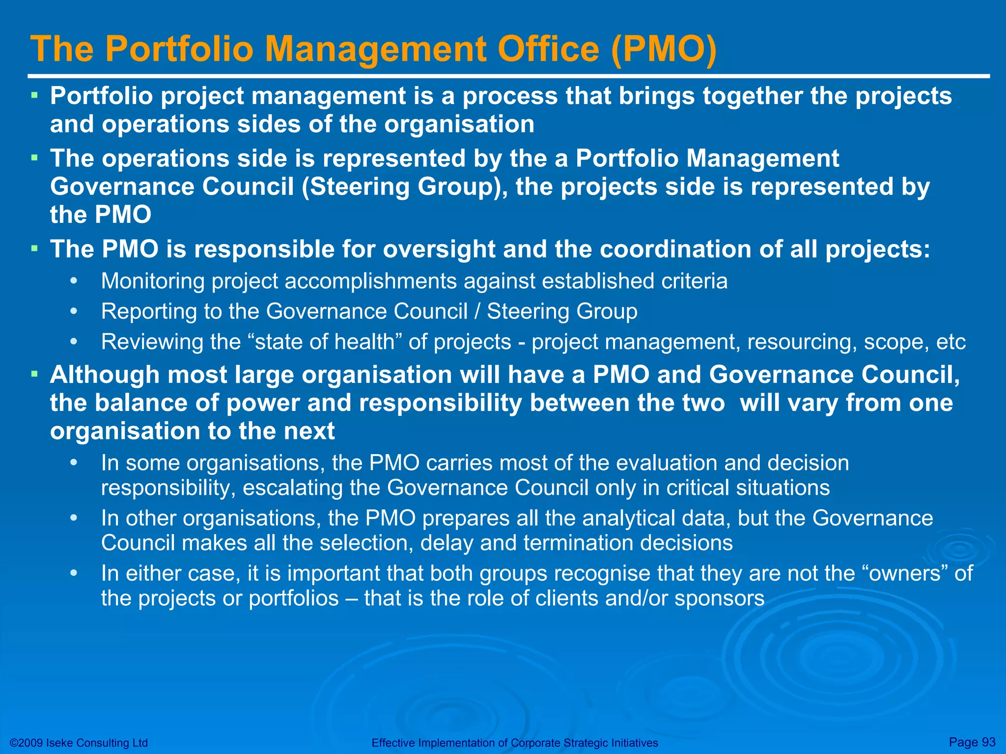 The Portfolio Management Office (PMO) Portfolio project management is a process that brings together the projects and operations sides of the organisation The operations side is represented by the a Portfolio Management Governance Council (Steering Group), the projects side is represented by the PMO The PMO is responsible for oversight and the coordination of all projects: Monitoring project accomplishments against established criteria Reporting to the Governance Council / Steering Group Reviewing the “state of health” of projects - project management, resourcing, scope, etc Although most large organisation will have a PMO and Governance Council, the balance of power and responsibility between the two  will vary from one organisation to the next In some organisations, the PMO carries most of the evaluation and decision responsibility, escalating the Governance Council only in critical situations In other organisations, the PMO prepares all the analytical data, but the Governance Council makes all the selection, delay and termination decisions In either case, it is important that both groups recognise that they are not the “owners” of the projects or portfolios – that is the role of clients and/or sponsors 