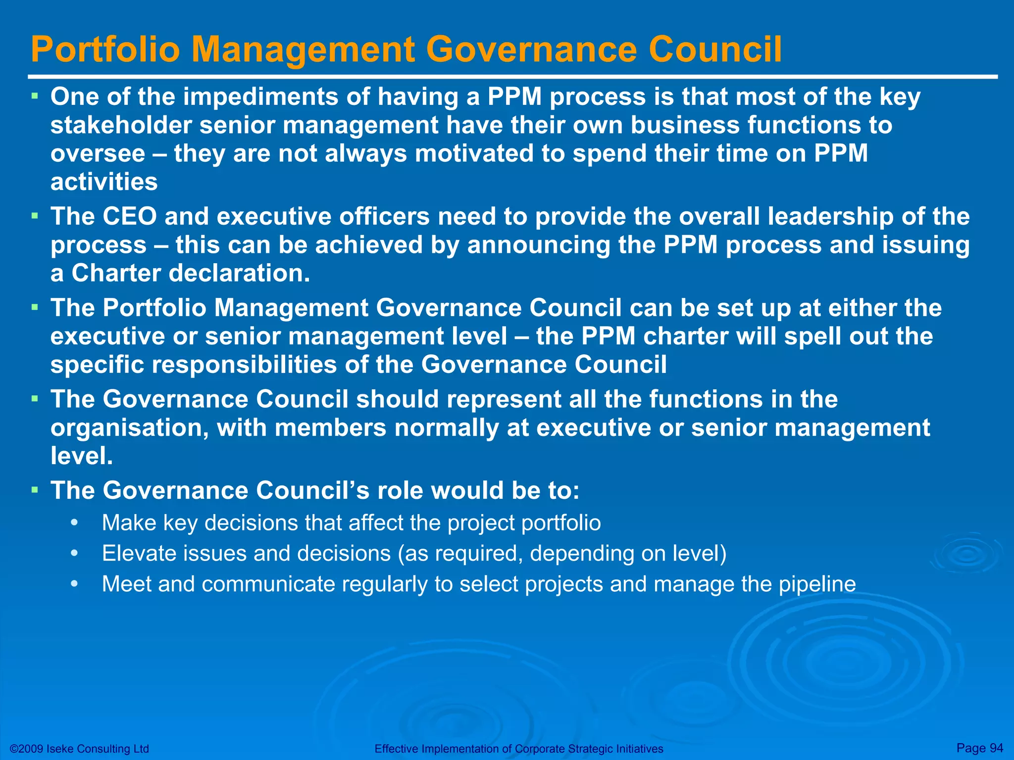 Portfolio Management Governance Council One of the impediments of having a PPM process is that most of the key stakeholder senior management have their own business functions to oversee – they are not always motivated to spend their time on PPM activities The CEO and executive officers need to provide the overall leadership of the process – this can be achieved by announcing the PPM process and issuing a Charter declaration. The Portfolio Management Governance Council can be set up at either the executive or senior management level – the PPM charter will spell out the specific responsibilities of the Governance Council The Governance Council should represent all the functions in the organisation, with members normally at executive or senior management level.  The Governance Council’s role would be to: Make key decisions that affect the project portfolio Elevate issues and decisions (as required, depending on level) Meet and communicate regularly to select projects and manage the pipeline 