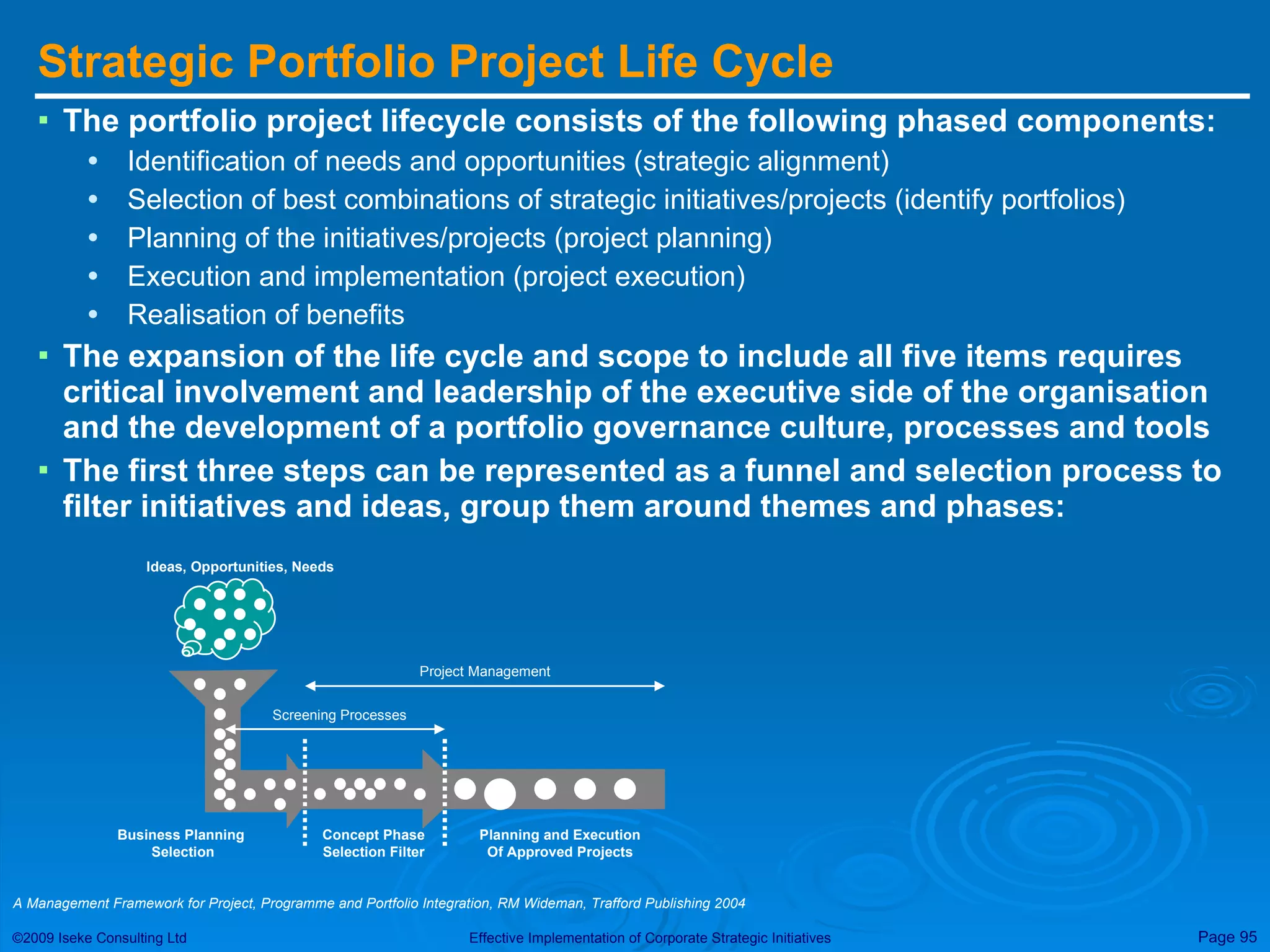 Strategic Portfolio Project Life Cycle The portfolio project lifecycle consists of the following phased components: Identification of needs and opportunities (strategic alignment) Selection of best combinations of strategic initiatives/projects (identify portfolios) Planning of the initiatives/projects (project planning) Execution and implementation (project execution) Realisation of benefits The expansion of the life cycle and scope to include all five items requires critical involvement and leadership of the executive side of the organisation and the development of a portfolio governance culture, processes and tools The first three steps can be represented as a funnel and selection process to filter initiatives and ideas, group them around themes and phases: A Management Framework for Project, Programme and Portfolio Integration, RM Wideman, Trafford Publishing 2004 Ideas, Opportunities, Needs Business Planning  Selection Concept Phase Selection Filter Screening Processes Planning and Execution Of Approved Projects Project Management 