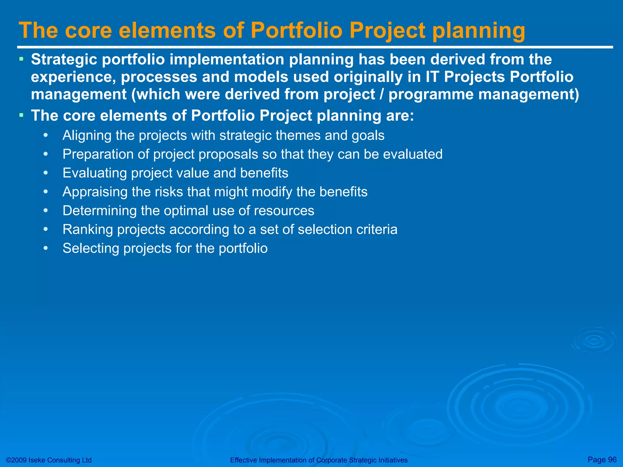 The core elements of Portfolio Project planning Strategic portfolio implementation planning has been derived from the experience, processes and models used originally in IT Projects Portfolio management (which were derived from project / programme management) The core elements of Portfolio Project planning are: Aligning the projects with strategic themes and goals Preparation of project proposals so that they can be evaluated Evaluating project value and benefits Appraising the risks that might modify the benefits Determining the optimal use of resources Ranking projects according to a set of selection criteria Selecting projects for the portfolio 
