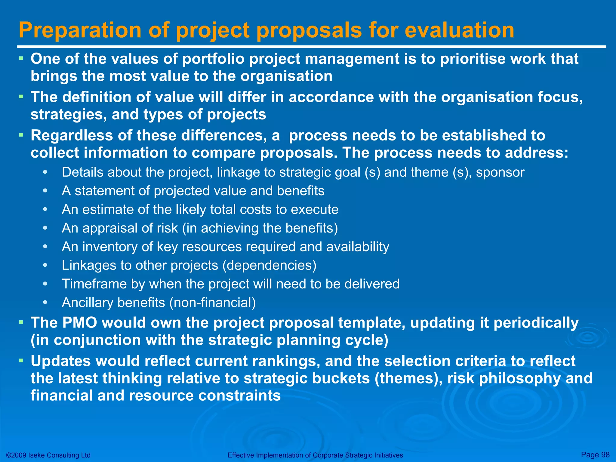 Preparation of project proposals for evaluation One of the values of portfolio project management is to prioritise work that brings the most value to the organisation The definition of value will differ in accordance with the organisation focus, strategies, and types of projects Regardless of these differences, a  process needs to be established to collect information to compare proposals. The process needs to address: Details about the project, linkage to strategic goal (s) and theme (s), sponsor A statement of projected value and benefits An estimate of the likely total costs to execute An appraisal of risk (in achieving the benefits) An inventory of key resources required and availability Linkages to other projects (dependencies) Timeframe by when the project will need to be delivered Ancillary benefits (non-financial) The PMO would own the project proposal template, updating it periodically (in conjunction with the strategic planning cycle)  Updates would reflect current rankings, and the selection criteria to reflect the latest thinking relative to strategic buckets (themes), risk philosophy and financial and resource constraints 