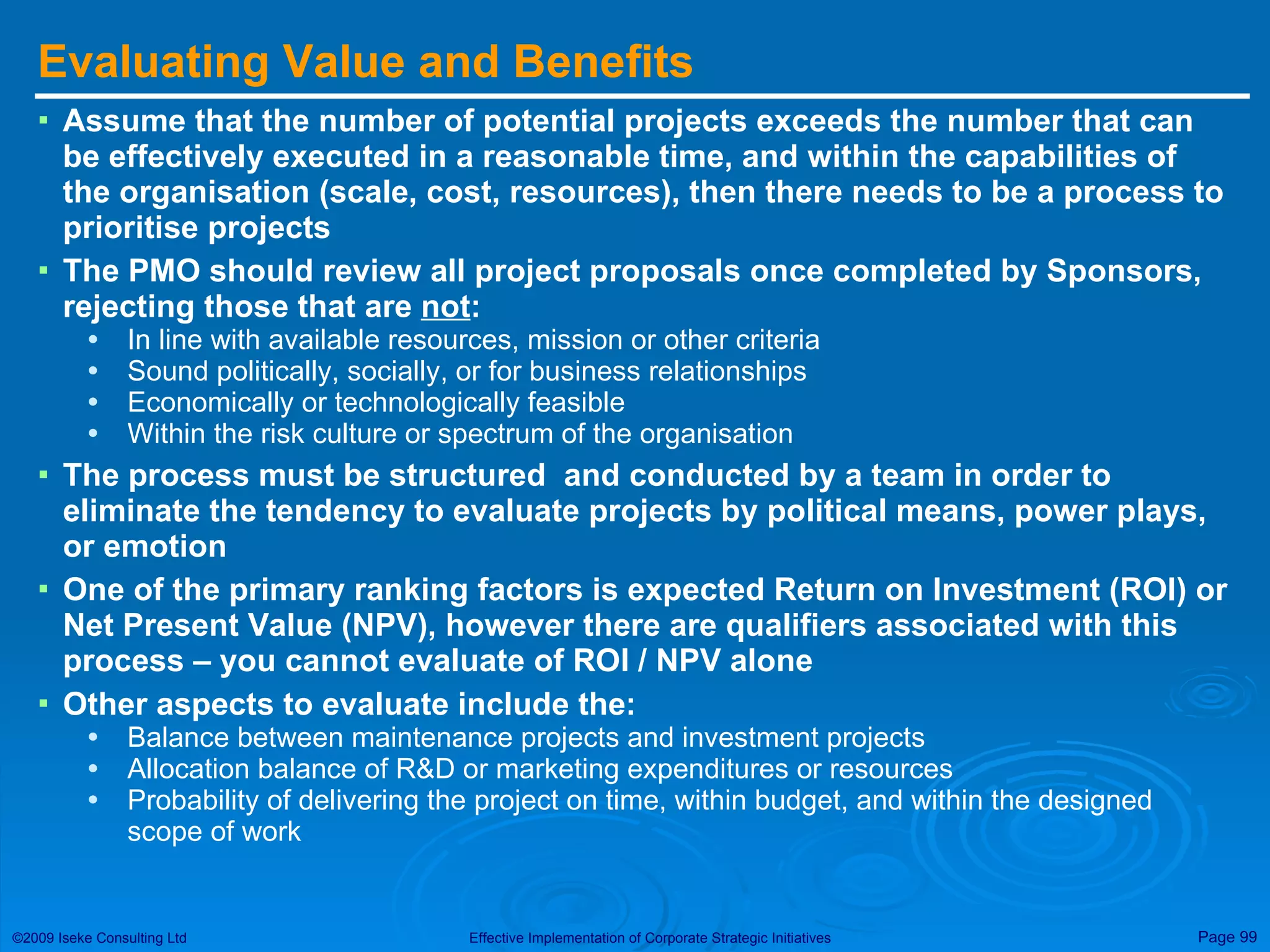 Evaluating Value and Benefits Assume that the number of potential projects exceeds the number that can be effectively executed in a reasonable time, and within the capabilities of the organisation (scale, cost, resources), then there needs to be a process to prioritise projects The PMO should review all project proposals once completed by Sponsors , rejecting those that are  not : In line with available resources, mission or other criteria Sound politically, socially, or for business relationships Economically or technologically feasible Within the risk culture or spectrum of the organisation The process must be structured  and conducted by a team in order to eliminate the tendency to evaluate projects by political means, power plays, or emotion  One of the primary ranking factors is expected Return on Investment (ROI) or Net Present Value (NPV), however there are qualifiers associated with this process – you cannot evaluate of ROI / NPV alone Other aspects to evaluate include the: Balance between maintenance projects and investment projects Allocation balance of R&D or marketing expenditures or resources Probability of delivering the project on time, within budget, and within the designed scope of work 