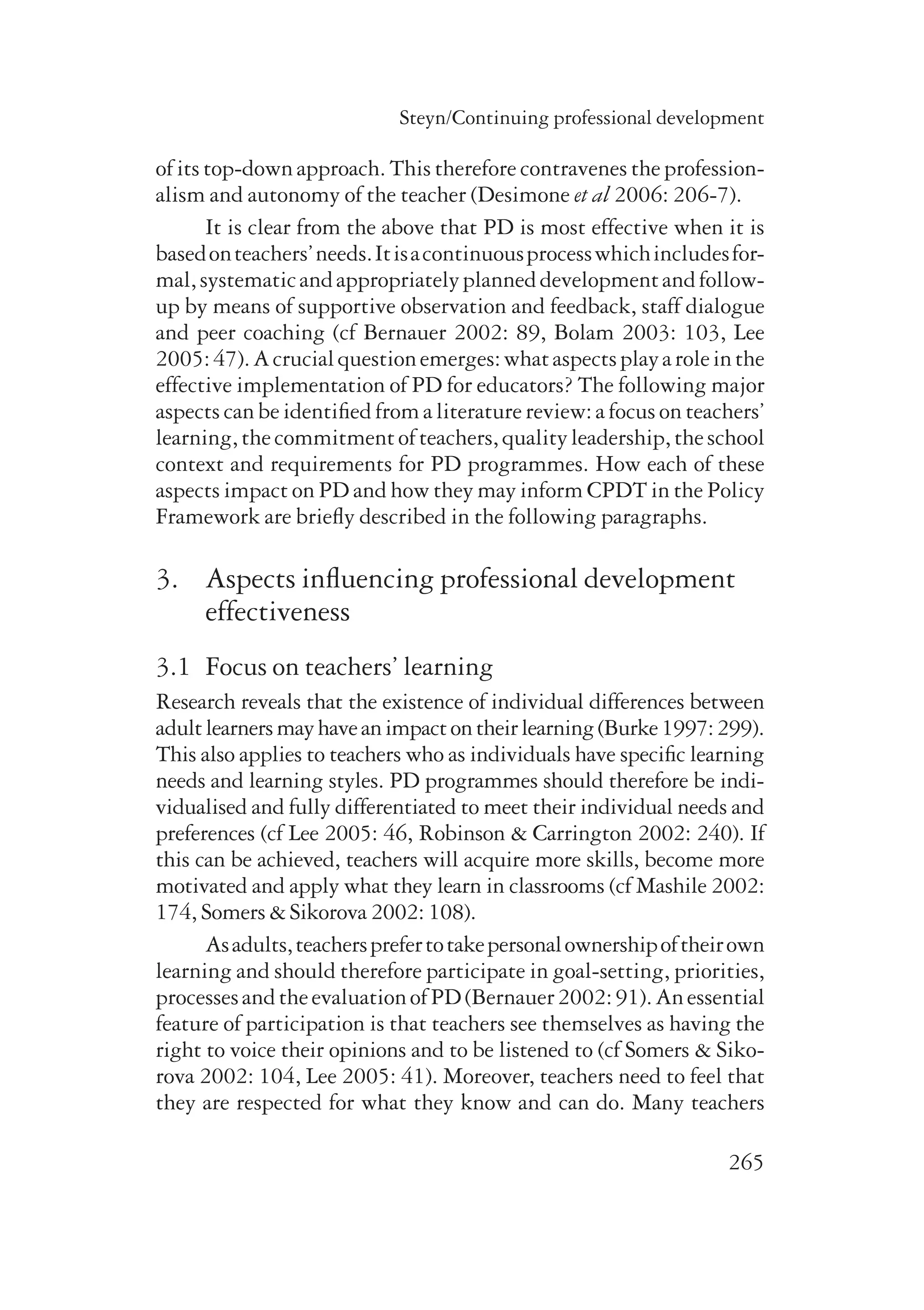 Steyn/Continuing professional development 
of its top-down approach. This therefore contravenes the profession-alism 
and autonomy of the teacher (Desimone et al 2006: 206-7). 
It is clear from the above that PD is most effective when it is 
based on teachers’ needs. It is a continuous process which includes for-mal, 
systematic and appropriately planned development and follow-up 
by means of supportive observation and feedback, staff dialogue 
and peer coaching (cf Bernauer 2002: 89, Bolam 2003: 103, Lee 
2005: 47). A crucial question emerges: what aspects play a role in the 
effective implementation of PD for educators? The following major 
aspects can be identified from a literature review: a focus on teachers’ 
learning, the commitment of teachers, quality leadership, the school 
context and requirements for PD programmes. How each of these 
aspects impact on PD and how they may inform CPDT in the Policy 
Framework are briefly described in the following paragraphs. 
3. Aspects influencing professional development 
265 
effectiveness 
3.1 Focus on teachers’ learning 
Research reveals that the existence of individual differences between 
adult learners may have an impact on their learning (Burke 1997: 299). 
This also applies to teachers who as individuals have specific learning 
needs and learning styles. PD programmes should therefore be indi-vidualised 
and fully differentiated to meet their individual needs and 
preferences (cf Lee 2005: 46, Robinson & Carrington 2002: 240). If 
this can be achieved, teachers will acquire more skills, become more 
motivated and apply what they learn in classrooms (cf Mashile 2002: 
174, Somers & Sikorova 2002: 108). 
As adults, teachers prefer to take personal ownership of their own 
learning and should therefore participate in goal-setting, prio­rities, 
processes and the evaluation of PD (Bernauer 2002: 91). An essential 
feature of participation is that teachers see themselves as having the 
right to voice their opinions and to be listened to (cf Somers & Siko-rova 
2002: 104, Lee 2005: 41). Moreover, teachers need to feel that 
they are respected for what they know and can do. Many teachers 
 