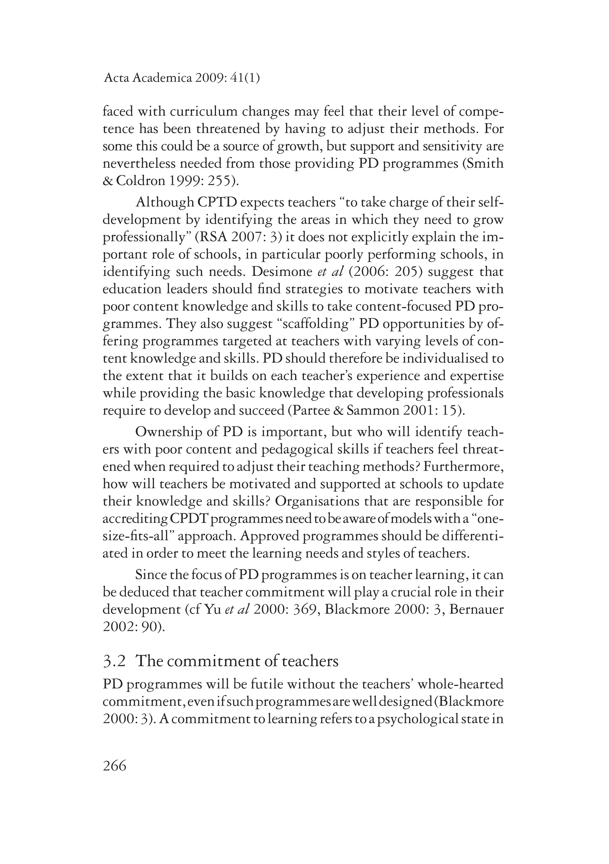 Acta Academica 2009: 41(1) 
faced with curriculum changes may feel that their level of compe-tence 
266 
has been threatened by having to adjust their methods. For 
some this could be a source of growth, but support and sensiti­vity 
are 
nevertheless needed from those providing PD programmes (Smith 
& Coldron 1999: 255). 
Although CPTD expects teachers “to take charge of their self-development 
by identifying the areas in which they need to grow 
professionally” (RSA 2007: 3) it does not explicitly explain the im-portant 
role of schools, in particular poorly performing schools, in 
identifying such needs. Desimone et al (2006: 205) suggest that 
edu­cation 
leaders should find strategies to motivate teachers with 
poor content knowledge and skills to take content-focused PD pro-grammes. 
They also suggest “scaffolding” PD opportunities by of-fering 
programmes targeted at teachers with varying levels of con-tent 
knowledge and skills. PD should therefore be individualised to 
the extent that it builds on each teacher’s experience and expertise 
while providing the basic knowledge that developing professionals 
require to develop and succeed (Partee & Sammon 2001: 15). 
Ownership of PD is important, but who will identify teach-ers 
with poor content and pedagogical skills if teachers feel threat-ened 
when required to adjust their teaching methods? Furthermore, 
how will teachers be motivated and supported at schools to update 
their knowledge and skills? Organisations that are responsible for 
accredit­ing 
CPDT programmes need to be aware of models with a “one-size- 
fits-all” approach. Approved programmes should be differenti-ated 
in order to meet the learning needs and styles of teachers. 
Since the focus of PD programmes is on teacher learning, it can 
be deduced that teacher commitment will play a crucial role in their 
development (cf Yu et al 2000: 369, Blackmore 2000: 3, Bernauer 
2002: 90). 
3.2 The commitment of teachers 
PD programmes will be futile without the teachers’ whole-hearted 
commitment, even if such programmes are well designed (Blackmore 
2000: 3). A commitment to learning refers to a psychological state in 
 