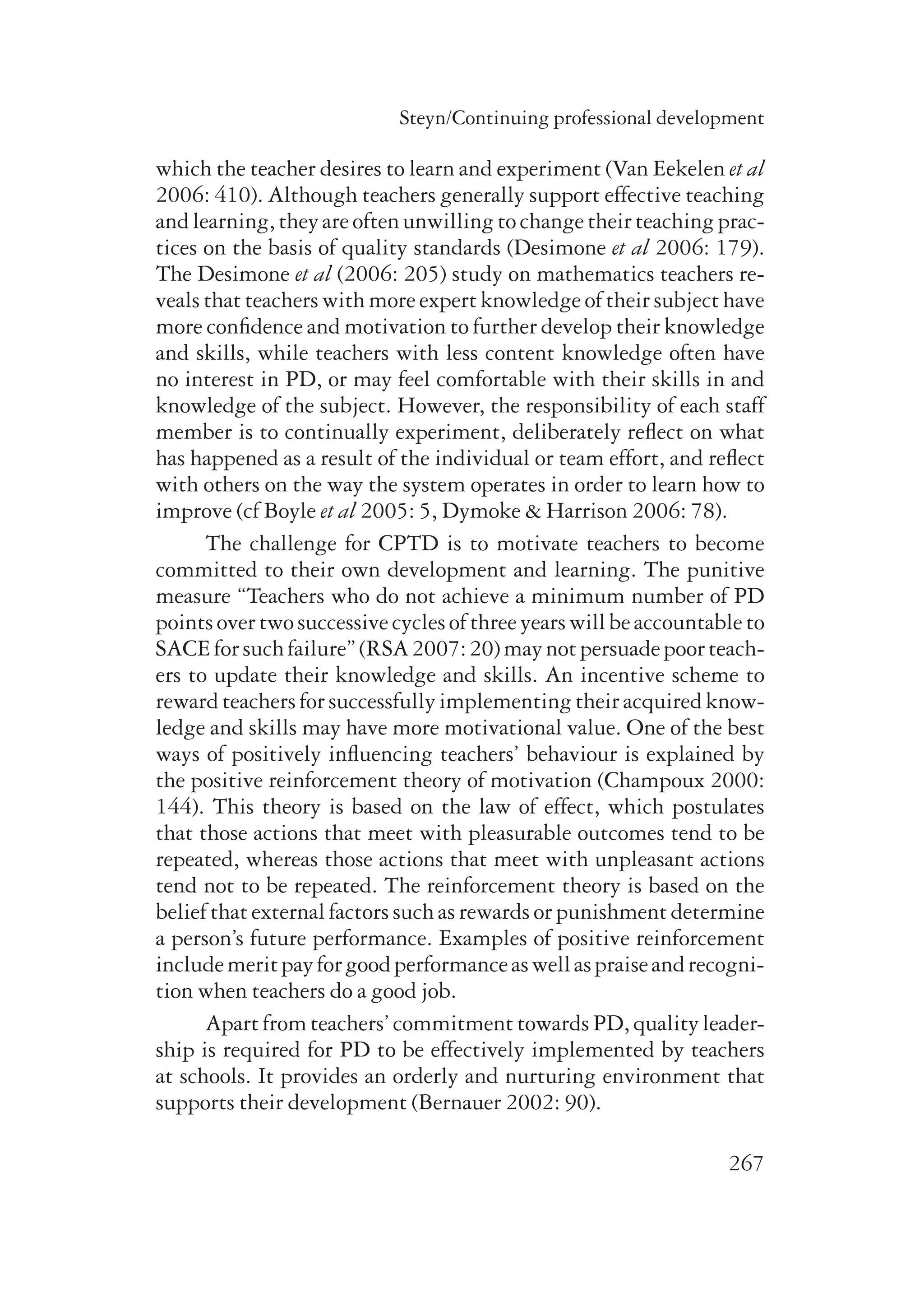 Steyn/Continuing professional development 
which the teacher desires to learn and experiment (Van Eekelen et al 
2006: 410). Although teachers generally support effective teaching 
and learning, they are often unwilling to change their teaching prac-tices 
on the basis of quality standards (Desimone et al 2006: 179). 
The Desimone et al (2006: 205) study on mathematics teachers re-veals 
that teachers with more expert knowledge of their subject have 
more confidence and motivation to further develop their knowledge 
and skills, while teachers with less content knowledge often have 
no interest in PD, or may feel comfortable with their skills in and 
knowledge of the subject. However, the responsibility of each staff 
member is to continually experiment, deliberately reflect on what 
has happened as a result of the individual or team effort, and reflect 
with others on the way the system operates in order to learn how to 
improve (cf Boyle et al 2005: 5, Dymoke & Harrison 2006: 78). 
The challenge for CPTD is to motivate teachers to become 
committed to their own development and learning. The punitive 
measure “Teachers who do not achieve a minimum number of PD 
points over two successive cycles of three years will be accountable to 
SACE for such failure” (RSA 2007: 20) may not persuade poor teach-ers 
to update their knowledge and skills. An incentive scheme to 
reward teachers for successfully implementing their acquired know­ledge 
and skills may have more motivational value. One of the best 
ways of positively influencing teachers’ behaviour is explained by 
the positive reinforcement theory of motivation (Champoux 2000: 
144). This theory is based on the law of effect, which postulates 
that those actions that meet with pleasurable outcomes tend to be 
repeated, whereas those actions that meet with unpleasant actions 
tend not to be repeated. The reinforcement theory is based on the 
belief that external factors such as rewards or punishment determine 
a person’s future performance. Examples of positive reinforcement 
include merit pay for good performance as well as praise and recogni-tion 
when teachers do a good job. 
Apart from teachers’ commitment towards PD, quality leader­ship 
is required for PD to be effectively implemented by teachers 
at schools. It provides an orderly and nurturing environment that 
supports their development (Bernauer 2002: 90). 
267 
 