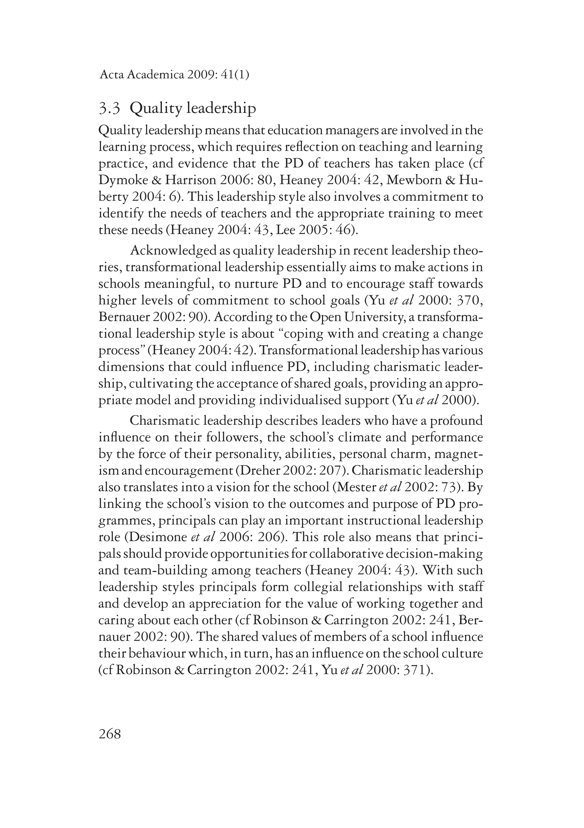 Acta Academica 2009: 41(1) 
3.3 Quality leadership 
Quality leadership means that education managers are involved in the 
learning process, which requires reflection on teaching and learning 
practice, and evidence that the PD of teachers has taken place (cf 
Dymoke & Harrison 2006: 80, Heaney 2004: 42, Mewborn & Hu-berty 
268 
2004: 6). This leadership style also involves a commitment to 
identify the needs of teachers and the appropriate training to meet 
these needs (Heaney 2004: 43, Lee 2005: 46). 
Acknowledged as quality leadership in recent leadership theo-ries, 
transformational leadership essentially aims to make actions in 
schools meaningful, to nurture PD and to encourage staff towards 
higher levels of commitment to school goals (Yu et al 2000: 370, 
Bernauer 2002: 90). According to the Open University, a transfor­ma­tional 
leadership style is about “coping with and creating a change 
process” (Heaney 2004: 42). Transformational leadership has various 
dimensions that could influence PD, including charismatic leader-ship, 
cultivating the acceptance of shared goals, providing an appro-priate 
model and providing individualised support (Yu et al 2000). 
Charismatic leadership describes leaders who have a profound 
influence on their followers, the school’s climate and performance 
by the force of their personality, abilities, personal charm, magnet-ism 
and encouragement (Dreher 2002: 207). Charismatic leadership 
also translates into a vision for the school (Mester et al 2002: 73). By 
linking the school’s vision to the outcomes and purpose of PD pro-grammes, 
principals can play an important instructional leadership 
role (Desimone et al 2006: 206). This role also means that princi-pals 
should provide opportunities for collaborative decision-making 
and team-building among teachers (Heaney 2004: 43). With such 
leader­ship 
styles principals form collegial relationships with staff 
and develop an appreciation for the value of working together and 
caring about each other (cf Robinson & Carrington 2002: 241, Ber-nauer 
2002: 90). The shared values of members of a school influence 
their behaviour which, in turn, has an influence on the school culture 
(cf Robinson & Carrington 2002: 241, Yu et al 2000: 371). 
 