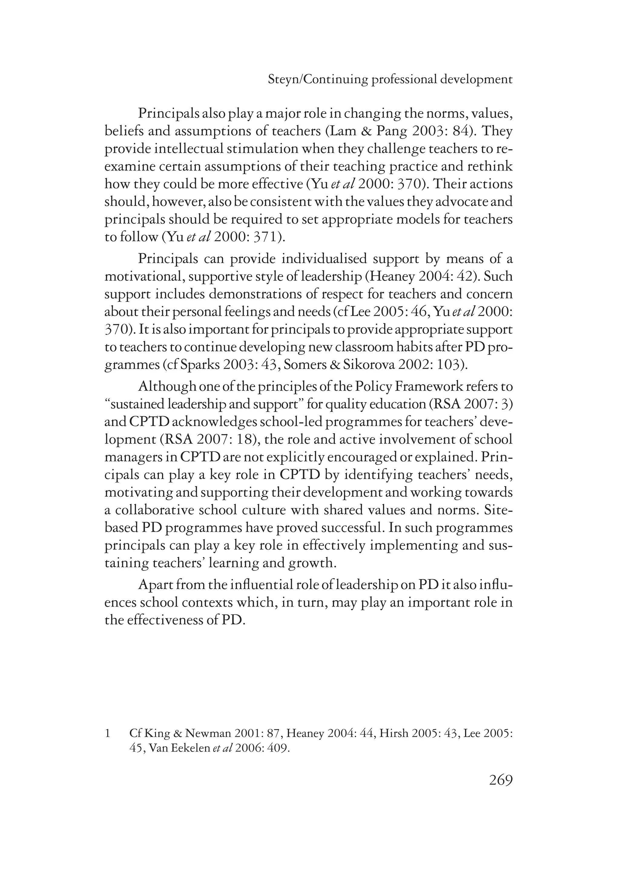 Steyn/Continuing professional development 
Principals also play a major role in changing the norms, values, 
beliefs and assumptions of teachers (Lam & Pang 2003: 84). They 
provide intellectual stimulation when they challenge teachers to re-examine 
certain assumptions of their teaching practice and rethink 
how they could be more effective (Yu et al 2000: 370). Their actions 
should, however, also be consistent with the values they advocate and 
principals should be required to set appropriate models for teachers 
to follow (Yu et al 2000: 371). 
Principals can provide individualised support by means of a 
motivational, supportive style of leadership (Heaney 2004: 42). Such 
support includes demonstrations of respect for teachers and concern 
about their personal feelings and needs (cf Lee 2005: 46, Yu et al 2000: 
370). It is also important for principals to provide appropriate support 
to teachers to continue developing new classroom habits after PD pro-grammes 
269 
(cf Sparks 2003: 43, Somers & Sikorova 2002: 103). 
Although one of the principles of the Policy Framework refers to 
“sustained leadership and support” for quality education (RSA 2007: 3) 
and CPTD acknowledges school-led programmes for teachers’ deve­lopment 
(RSA 2007: 18), the role and active involvement of school 
managers in CPTD are not explicitly encouraged or explained. Prin-cipals 
can play a key role in CPTD by identifying teachers’ needs, 
motivating and supporting their development and working towards 
a collaborative school culture with shared values and norms. Site-based 
PD programmes have proved successful. In such programmes 
principals can play a key role in effectively implementing and sus-taining 
teachers’ learning and growth. 
Apart from the influential role of leadership on PD it also influ-ences 
school contexts which, in turn, may play an important role in 
the effectiveness of PD. 
1 Cf King & Newman 2001: 87, Heaney 2004: 44, Hirsh 2005: 43, Lee 2005: 
45, Van Eekelen et al 2006: 409. 
 