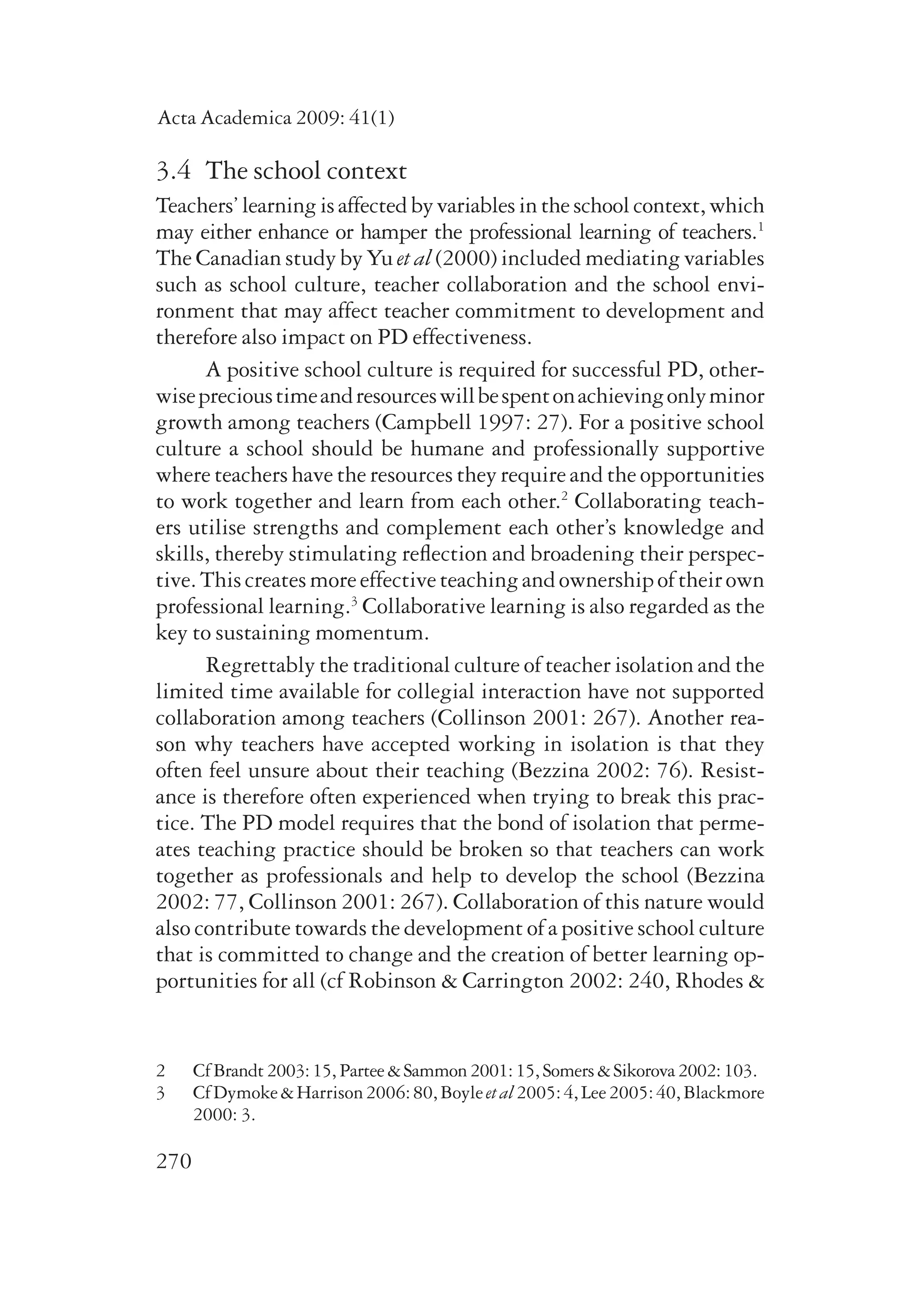 Acta Academica 2009: 41(1) 
3.4 The school context 
Teachers’ learning is affected by variables in the school context, which 
may either enhance or hamper the professional learning of teachers.1 
The Canadian study by Yu et al (2000) included mediating variables 
such as school culture, teacher collaboration and the school envi-ronment 
270 
that may affect teacher commitment to development and 
therefore also impact on PD effectiveness. 
A positive school culture is required for successful PD, other­wise 
precious time and resources will be spent on achieving only minor 
growth among teachers (Campbell 1997: 27). For a positive school 
culture a school should be humane and professionally supportive 
where teachers have the resources they require and the opportunities 
to work together and learn from each other.2 Collaborating teach-ers 
utilise strengths and complement each other’s knowledge and 
skills, thereby stimulating reflection and broadening their perspec-tive. 
This creates more effective teaching and ownership of their own 
professional learning.3 Collaborative learning is also regarded as the 
key to sustaining momentum. 
Regrettably the traditional culture of teacher isolation and the 
limited time available for collegial interaction have not supported 
collaboration among teachers (Collinson 2001: 267). Another rea-son 
why teachers have accepted working in isolation is that they 
often feel unsure about their teaching (Bezzina 2002: 76). Resist-ance 
is therefore often experienced when trying to break this prac-tice. 
The PD model requires that the bond of isolation that perme-ates 
teaching practice should be broken so that teachers can work 
together as professionals and help to develop the school (Bezzina 
2002: 77, Collinson 2001: 267). Collaboration of this nature would 
also contribute towards the development of a positive school culture 
that is committed to change and the creation of better learning op-portunities 
for all (cf Robinson & Carrington 2002: 240, Rhodes & 
2 Cf Brandt 2003: 15, Partee & Sammon 2001: 15, Somers & Sikorova 2002: 103. 
3 Cf Dymoke & Harrison 2006: 80, Boyle et al 2005: 4, Lee 2005: 40, Blackmore 
2000: 3. 
 