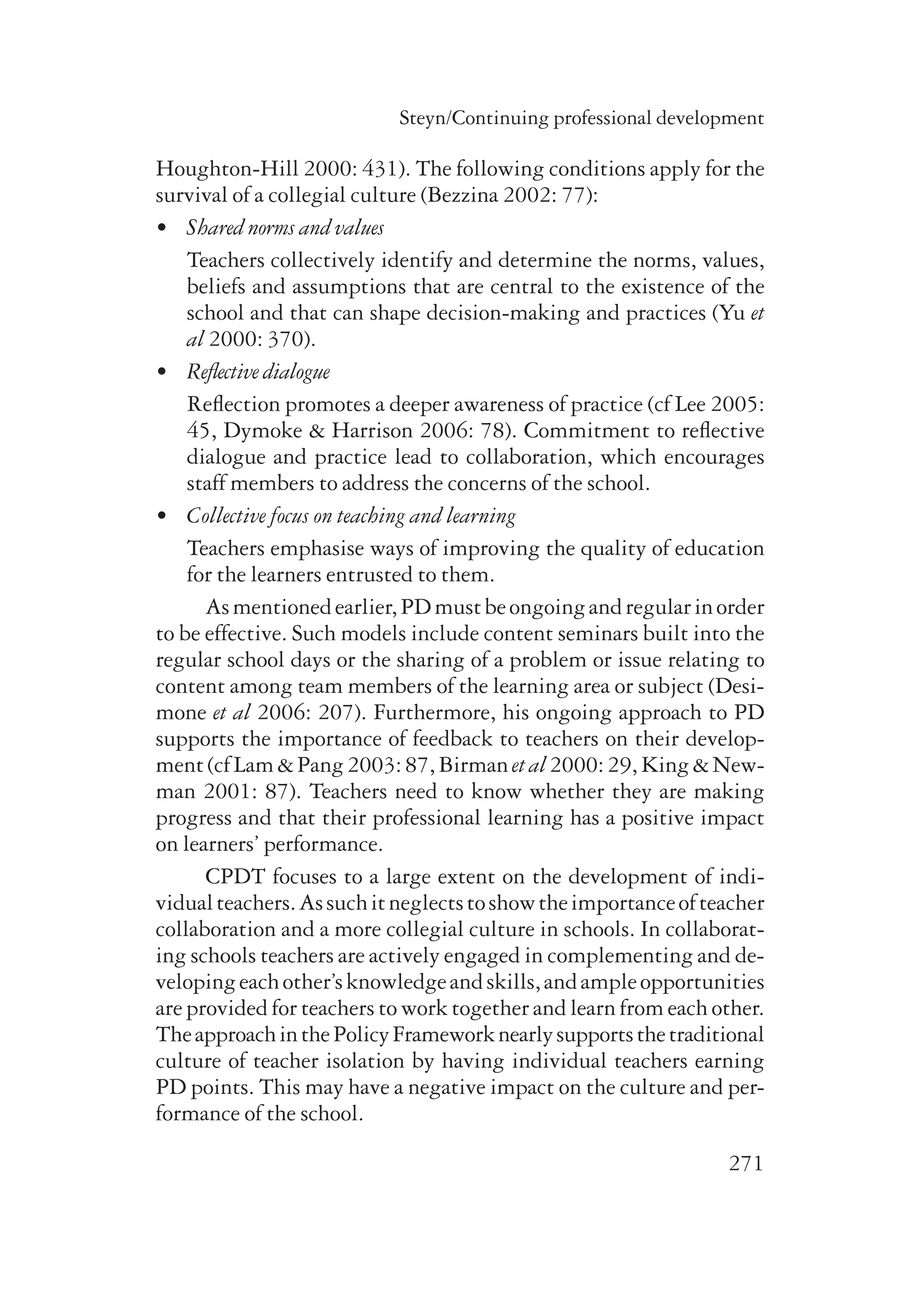 Steyn/Continuing professional development 
Houghton-Hill 2000: 431). The following conditions apply for the 
survival of a collegial culture (Bezzina 2002: 77): 
• Shared norms and values 
Teachers collectively identify and deter­mine 
the norms, values, 
beliefs and assumptions that are central to the existence of the 
school and that can shape decision-making and practices (Yu et 
al 2000: 370). 
271 
• Reflective dialogue 
Reflection promotes a deeper awareness of practice (cf Lee 2005: 
45, Dymoke & Harrison 2006: 78). Commit­ment 
to reflective 
dialogue and practice lead to collaboration, which encourages 
staff members to address the concerns of the school. 
• Collective focus on teaching and learning 
Teachers emphasise ways of improving the quality of education 
for the learners entrusted to them. 
As mentioned earlier, PD must be ongoing and regular in order 
to be effective. Such models include content seminars built into the 
regular school days or the sharing of a problem or issue relating to 
content among team members of the learning area or subject (Desi-mone 
et al 2006: 207). Furthermore, his ongoing approach to PD 
supports the importance of feedback to teachers on their develop-ment 
(cf Lam & Pang 2003: 87, Birman et al 2000: 29, King & New-man 
2001: 87). Teachers need to know whether they are making 
progress and that their professional learning has a positive impact 
on learners’ performance. 
CPDT focuses to a large extent on the development of indi-vidual 
teachers. As such it neglects to show the importance of teacher 
collaboration and a more collegial culture in schools. In collaborat-ing 
schools teachers are actively engaged in complementing and de-veloping 
each other’s knowledge and skills, and ample opportunities 
are provided for teachers to work together and learn from each other. 
The approach in the Policy Framework nearly supports the traditional 
culture of teacher isolation by having individual teachers earning 
PD points. This may have a negative impact on the culture and per-formance 
of the school. 
 