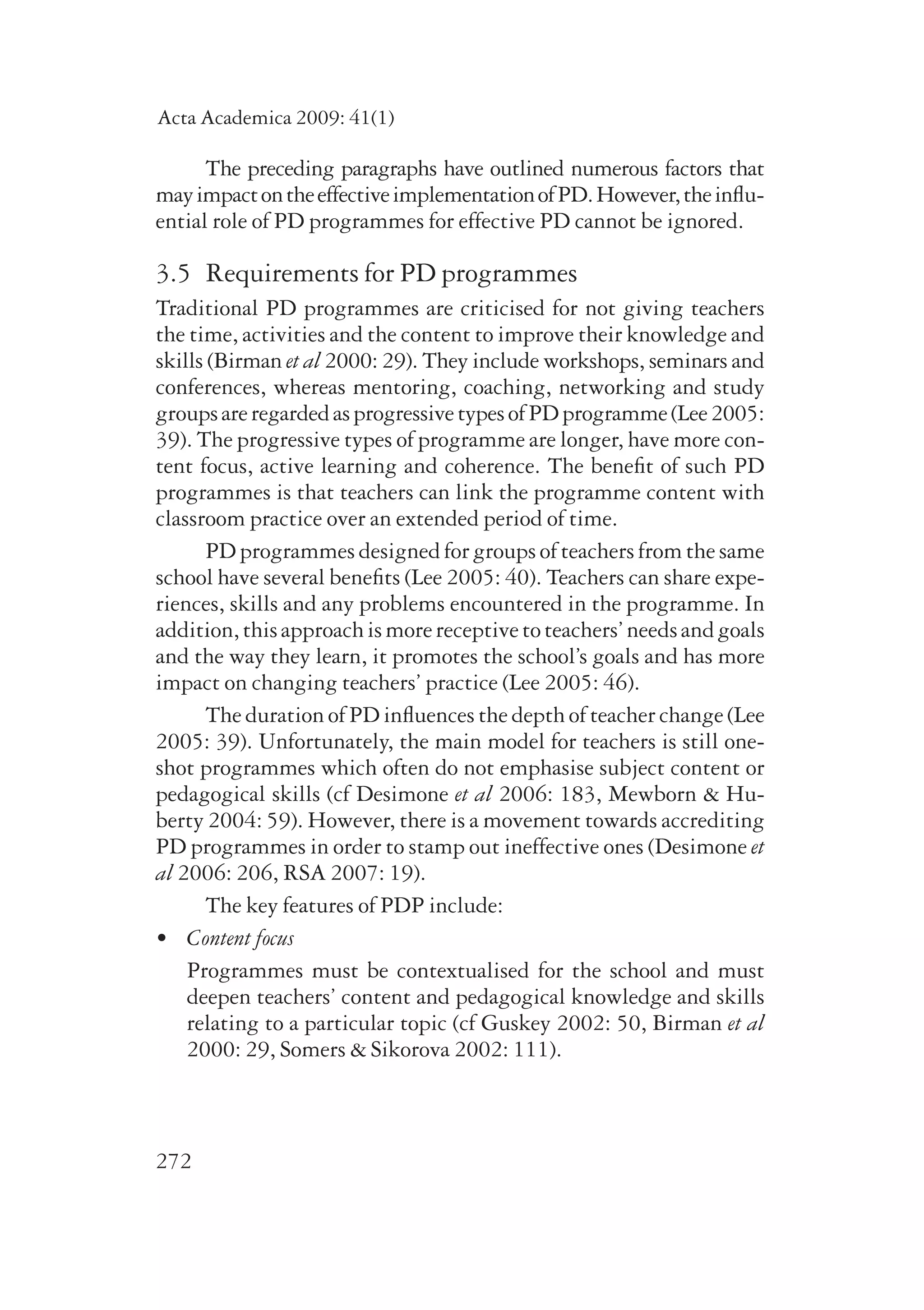 Acta Academica 2009: 41(1) 
272 
The preceding paragraphs have outlined numerous factors that 
may impact on the effective implementation of PD. However, the influ-ential 
role of PD programmes for effective PD cannot be ignored. 
3.5 Requirements for PD programmes 
Traditional PD programmes are criticised for not giving teachers 
the time, activities and the content to improve their knowledge and 
skills (Birman et al 2000: 29). They include workshops, seminars and 
conferences, whereas mentoring, coaching, networking and study 
groups are regarded as progressive types of PD programme (Lee 2005: 
39). The progressive types of programme are longer, have more con-tent 
focus, active learning and coherence. The benefit of such PD 
programmes is that teachers can link the programme content with 
classroom practice over an extended period of time. 
PD programmes designed for groups of teachers from the same 
school have several benefits (Lee 2005: 40). Teachers can share expe-riences, 
skills and any problems encountered in the programme. In 
addition, this approach is more receptive to teachers’ needs and goals 
and the way they learn, it promotes the school’s goals and has more 
impact on changing teachers’ practice (Lee 2005: 46). 
The duration of PD influences the depth of teacher change (Lee 
2005: 39). Unfortunately, the main model for teachers is still one-shot 
programmes which often do not emphasise subject content or 
pedagogical skills (cf Desimone et al 2006: 183, Mewborn & Hu-berty 
2004: 59). However, there is a movement towards accrediting 
PD programmes in order to stamp out ineffective ones (Desimone et 
al 2006: 206, RSA 2007: 19). 
The key features of PDP include: 
• Content focus 
Programmes must be contextualised for the school and must 
deepen teachers’ content and pedagogical knowledge and skills 
relating to a particular topic (cf Guskey 2002: 50, Birman et al 
2000: 29, Somers & Sikorova 2002: 111). 
 