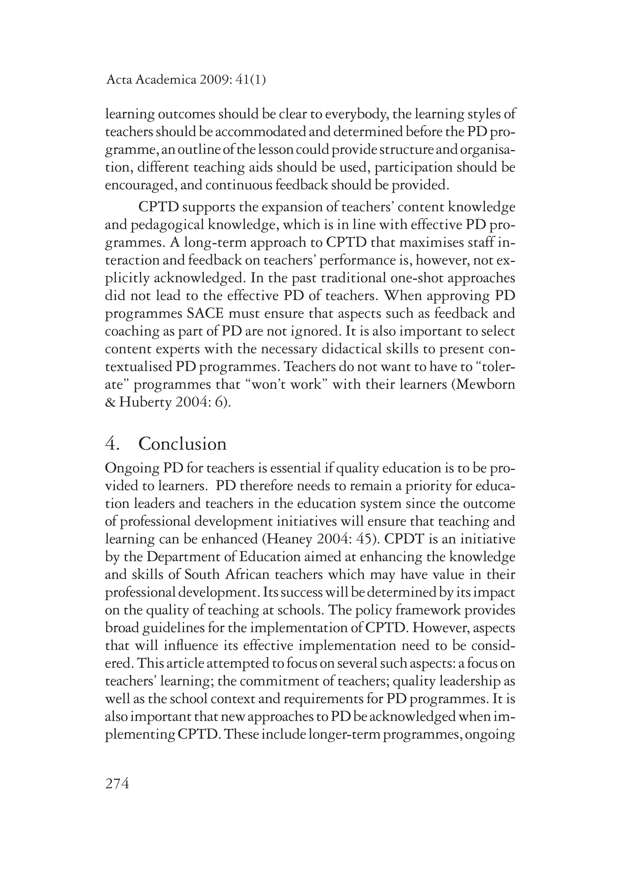 Acta Academica 2009: 41(1) 
learning outcomes should be clear to everybody, the learning styles of 
teachers should be accommodated and determined before the PD pro-gramme, 
274 
an outline of the lesson could provide structure and organisa-tion, 
different teaching aids should be used, participation should be 
encouraged, and continuous feedback should be provided. 
CPTD supports the expansion of teachers’ content knowledge 
and pedagogical knowledge, which is in line with effective PD pro-grammes. 
A long-term approach to CPTD that maximises staff in-teraction 
and feedback on teachers’ performance is, however, not ex-plicitly 
acknowledged. In the past traditional one-shot approaches 
did not lead to the effective PD of teachers. When approving PD 
programmes SACE must ensure that aspects such as feedback and 
coaching as part of PD are not ignored. It is also important to select 
content experts with the necessary didactical skills to present con-textualised 
PD programmes. Teachers do not want to have to “toler-ate” 
programmes that “won’t work” with their learners (Mewborn 
& Huberty 2004: 6). 
4. Conclusion 
Ongoing PD for teachers is essential if quality education is to be pro-vided 
to learners. PD therefore needs to remain a priority for educa-tion 
leaders and teachers in the education system since the outcome 
of professional development initiatives will ensure that teaching and 
learning can be enhanced (Heaney 2004: 45). CPDT is an initiative 
by the Department of Education aimed at enhancing the knowledge 
and skills of South African teachers which may have value in their 
professional development. Its success will be determined by its impact 
on the quality of teaching at schools. The policy framework provides 
broad guidelines for the implementation of CPTD. However, aspects 
that will influence its effective implementation need to be consid-ered. 
This article attempted to focus on several such aspects: a focus on 
teachers’ learning; the commitment of teachers; quality leadership as 
well as the school context and requirements for PD programmes. It is 
also important that new approaches to PD be acknowledged when im-plementing 
CPTD. These include longer-term programmes, ongoing 
 