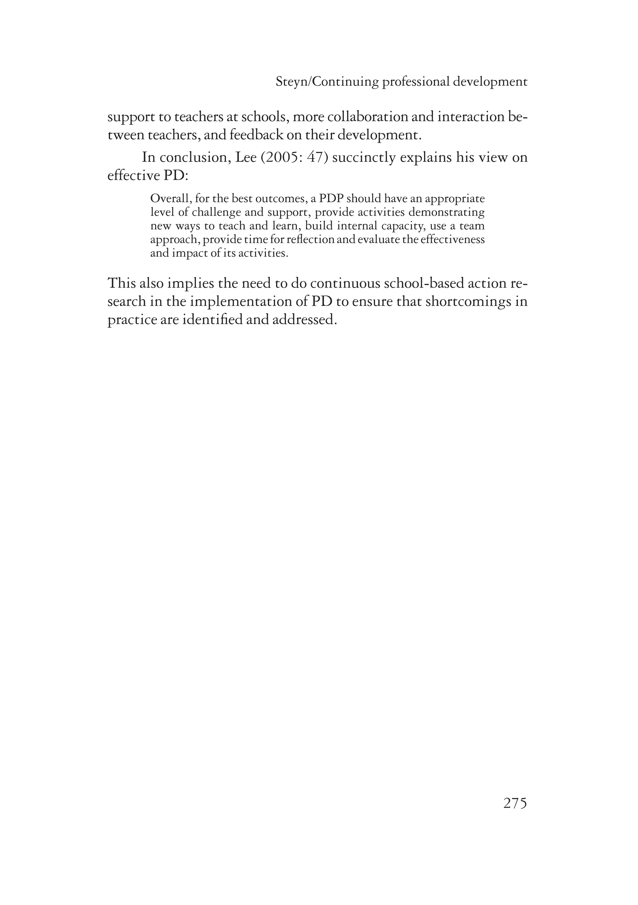 Steyn/Continuing professional development 
support to teachers at schools, more collaboration and interaction be-tween 
teachers, and feedback on their development. 
In conclusion, Lee (2005: 47) succinctly explains his view on 
275 
effective PD: 
Overall, for the best outcomes, a PDP should have an appropriate 
level of challenge and support, provide activities demonstrating 
new ways to teach and learn, build internal capacity, use a team 
approach, provide time for reflection and evaluate the effectiveness 
and impact of its activities. 
This also implies the need to do continuous school-based action re-search 
in the implementation of PD to ensure that shortcomings in 
practice are identified and addressed. 
 