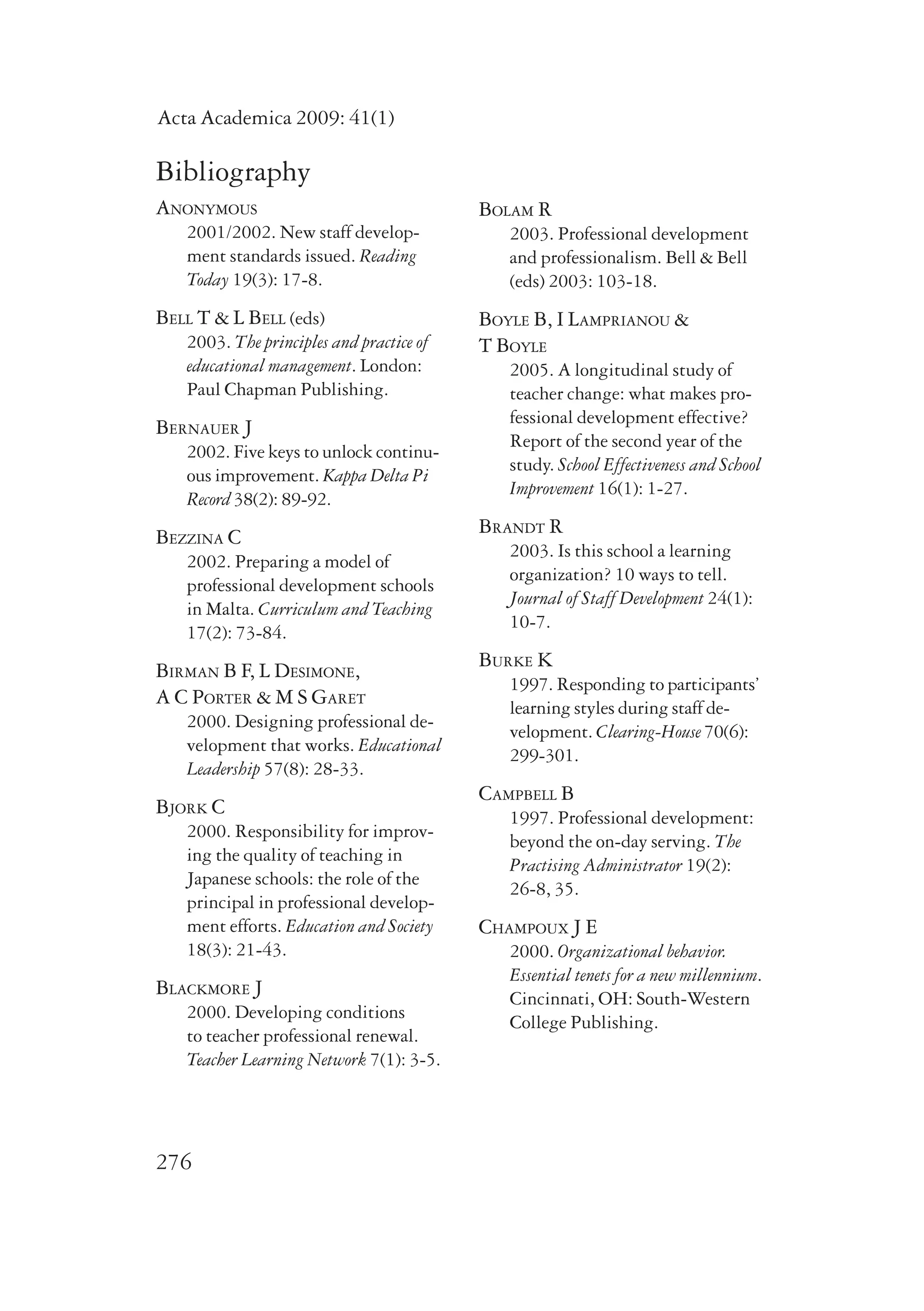 Acta Academica 2009: 41(1) 
Bibliography 
Anonymous 
2001/2002. New staff develop-ment 
276 
standards issued. Reading 
Today 19(3): 17-8. 
Bell T & L Bell (eds) 
2003. The principles and practice of 
educational management. London: 
Paul Chapman Publishing. 
Bernauer J 
2002. Five keys to unlock continu-ous 
improvement. Kappa Delta Pi 
Record 38(2): 89-92. 
Bezzina C 
2002. Preparing a model of 
professional development schools 
in Malta. Curriculum and Teaching 
17(2): 73-84. 
Birman B F, L Desimone, 
A C Porter & M S Garet 
2000. Designing professional de-velopment 
that works. Educational 
Leadership 57(8): 28-33. 
Bjork C 
2000. Responsibility for improv-ing 
the quality of teaching in 
Japanese schools: the role of the 
principal in professional develop-ment 
efforts. Education and Society 
18(3): 21-43. 
Blackmore J 
2000. Developing conditions 
to teacher professional renewal. 
Teacher Learning Network 7(1): 3-5. 
Bolam R 
2003. Professional development 
and professionalism. Bell & Bell 
(eds) 2003: 103-18. 
Boyle B, I Lamprianou & 
T Boyle 
2005. A longitudinal study of 
teacher change: what makes pro-fessional 
development effective? 
Report of the second year of the 
study. School Effectiveness and School 
Improvement 16(1): 1-27. 
Brandt R 
2003. Is this school a learning 
organization? 10 ways to tell. 
Journal of Staff Development 24(1): 
10-7. 
Burke K 
1997. Responding to participants’ 
learning styles during staff de-velopment. 
Clearing-House 70(6): 
299-301. 
Campbell B 
1997. Professional development: 
beyond the on-day serving. The 
Practising Administrator 19(2): 
26-8, 35. 
Champoux J E 
2000. Organizational behavior. 
Essential tenets for a new millennium. 
Cincinnati, OH: South-Western 
College Publishing. 
 