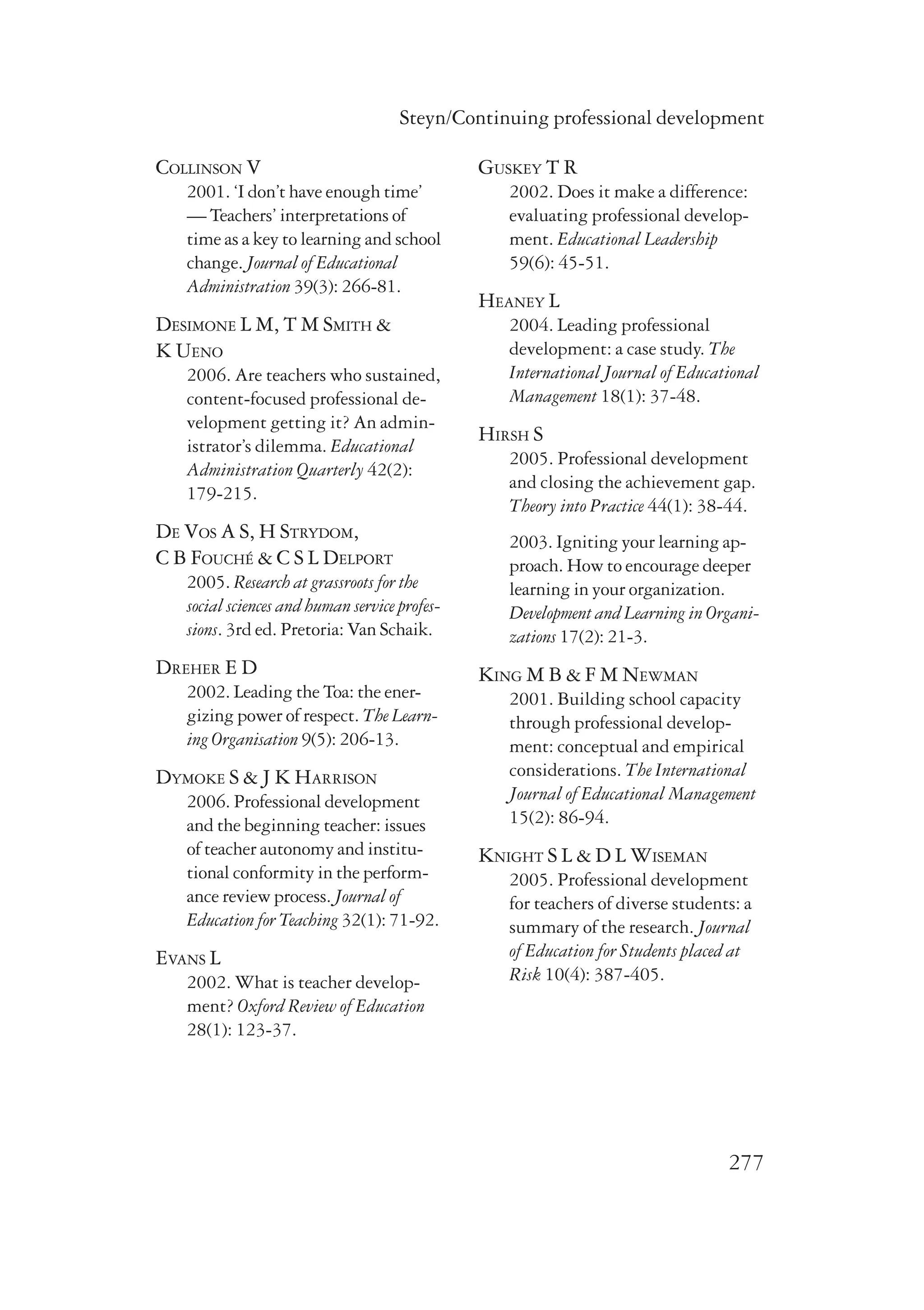Steyn/Continuing professional development 
277 
Collinson V 
2001. ‘I don’t have enough time’ 
— Teachers’ interpretations of 
time as a key to learning and school 
change. Journal of Educational 
Administration 39(3): 266-81. 
Desimone L M, T M Smith & 
K Ueno 
2006. Are teachers who sustained, 
content-focused professional de-velopment 
getting it? An admin-istrator’s 
dilemma. Educational 
Administration Quarterly 42(2): 
179-215. 
De Vos A S, H Strydom, 
C B Fouché & C S L Delport 
2005. Research at grassroots for the 
social sciences and human service profes-sions. 
3rd ed. Pretoria: Van Schaik. 
Dreher E D 
2002. Leading the Toa: the ener-gizing 
power of respect. The Learn-ing 
Organisation 9(5): 206-13. 
Dymoke S & J K Harrison 
2006. Professional development 
and the beginning teacher: issues 
of teacher autonomy and institu-tional 
conformity in the perform-ance 
review process. Journal of 
Education for Teaching 32(1): 71-92. 
Evans L 
2002. What is teacher develop-ment? 
Oxford Review of Education 
28(1): 123-37. 
Guskey T R 
2002. Does it make a difference: 
evaluating professional develop-ment. 
Educational Leadership 
59(6): 45-51. 
Heaney L 
2004. Leading professional 
development: a case study. The 
International Journal of Educational 
Management 18(1): 37-48. 
Hirsh S 
2005. Professional development 
and closing the achievement gap. 
Theory into Practice 44(1): 38-44. 
2003. Igniting your learning ap-proach. 
How to encourage deeper 
learning in your organization. 
Development and Learning in Organi-zations 
17(2): 21-3. 
King M B & F M Newman 
2001. Building school capacity 
through professional develop-ment: 
conceptual and empirical 
considerations. The International 
Journal of Educational Management 
15(2): 86-94. 
Knight S L & D L Wiseman 
2005. Professional development 
for teachers of diverse students: a 
summary of the research. Journal 
of Education for Students placed at 
Risk 10(4): 387-405. 
 