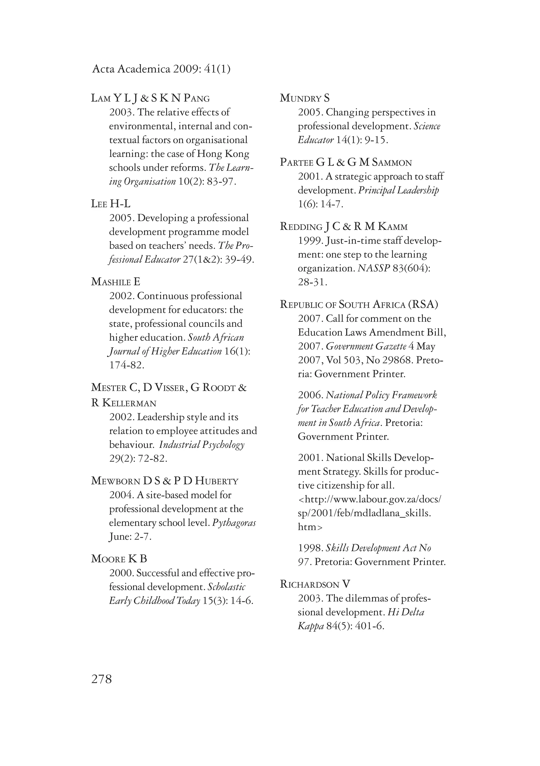 Acta Academica 2009: 41(1) 
Lam Y L J & S K N Pang 
2003. The relative effects of 
environmental, internal and con-textual 
278 
factors on organisational 
learning: the case of Hong Kong 
schools under reforms. The Learn-ing 
Organisation 10(2): 83-97. 
Lee H-L 
2005. Developing a professional 
development programme model 
based on teachers’ needs. The Pro-fessional 
Educator 27(1&2): 39-49. 
Mashile E 
2002. Continuous professional 
development for educators: the 
state, professional councils and 
higher education. South African 
Journal of Higher Education 16(1): 
174-82. 
Mester C, D Visser, G Roodt & 
R Kellerman 
2002. Leadership style and its 
relation to employee attitudes and 
behaviour. Industrial Psychology 
29(2): 72-82. 
Mewborn D S & P D Huberty 
2004. A site-based model for 
professional development at the 
elementary school level. Pythagoras 
June: 2-7. 
Moore K B 
2000. Successful and effective pro-fessional 
development. Scholastic 
Early Childhood Today 15(3): 14-6. 
Mundry S 
2005. Changing perspectives in 
professional development. Science 
Educator 14(1): 9-15. 
Partee G L & G M Sammon 
2001. A strategic approach to staff 
development. Principal Leadership 
1(6): 14-7. 
Redding J C & R M Kamm 
1999. Just-in-time staff develop-ment: 
one step to the learning 
organization. NASSP 83(604): 
28-31. 
Republic of South Africa (RSA) 
2007. Call for comment on the 
Education Laws Amendment Bill, 
2007. Government Gazette 4 May 
2007, Vol 503, No 29868. Preto-ria: 
Government Printer. 
2006. National Policy Framework 
for Teacher Education and Develop-ment 
in South Africa. Pretoria: 
Government Printer. 
2001. National Skills Develop-ment 
Strategy. Skills for produc-tive 
citizenship for all. 
<http://www.labour.gov.za/docs/ 
sp/2001/feb/mdladlana_skills. 
htm> 
1998. Skills Development Act No 
97. Pretoria: Government Printer. 
Richardson V 
2003. The dilemmas of profes-sional 
development. Hi Delta 
Kappa 84(5): 401-6. 
 