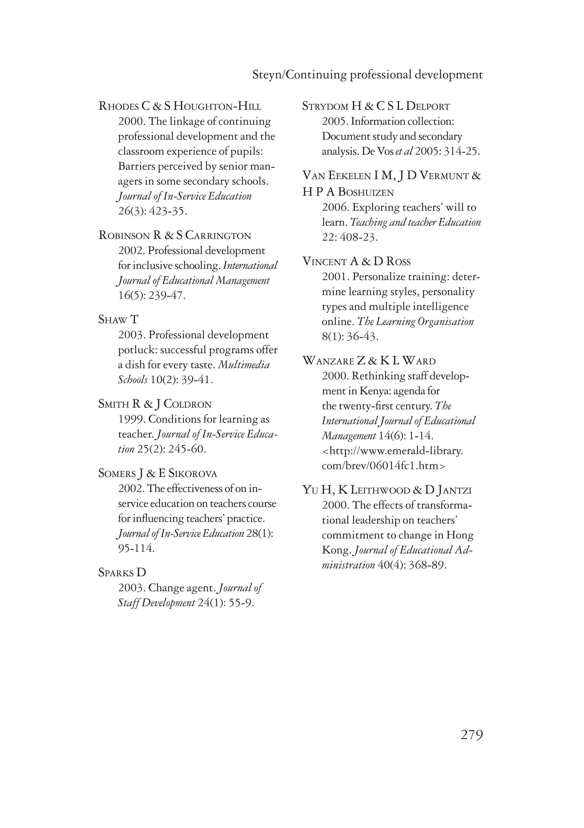 Steyn/Continuing professional development 
279 
Rhodes C & S Houghton-Hill 
2000. The linkage of continuing 
professional development and the 
classroom experience of pupils: 
Barriers perceived by senior man-agers 
in some secondary schools. 
Journal of In-Service Education 
26(3): 423-35. 
Robinson R & S Carrington 
2002. Professional development 
for inclusive schooling. International 
Journal of Educational Management 
16(5): 239-47. 
Shaw T 
2003. Professional development 
potluck: successful programs offer 
a dish for every taste. Multimedia 
Schools 10(2): 39-41. 
Smith R & J Coldron 
1999. Conditions for learning as 
teacher. Journal of In-Service Educa-tion 
25(2): 245-60. 
Somers J & E Sikorova 
2002. The effectiveness of on in-service 
education on teachers course 
for influencing teachers’ practice. 
Journal of In-Service Education 28(1): 
95-114. 
Sparks D 
2003. Change agent. Journal of 
Staff Development 24(1): 55-9. 
Strydom H & C S L Delport 
2005. Information collection: 
Document study and secondary 
analysis. De Vos et al 2005: 314-25. 
Van Eekelen I M, J D Vermunt & 
H P A Boshuizen 
2006. Exploring teachers’ will to 
learn. Teaching and teacher Education 
22: 408-23. 
Vincent A & D Ross 
2001. Personalize training: deter-mine 
learning styles, personality 
types and multiple intelligence 
online. The Learning Organisation 
8(1): 36-43. 
Wanzare Z & K L Ward 
2000. Rethinking staff develop­ment 
in Kenya: agenda for 
the twenty-first century. The 
International Journal of Educational 
Management 14(6): 1-14. 
<http://www.emerald-library. 
com/brev/06014fc1.htm> 
Yu H, K Leithwood & D Jantzi 
2000. The effects of transforma-tional 
leadership on teachers’ 
commitment to change in Hong 
Kong. Journal of Educational Ad-ministration 
40(4): 368-89. 

