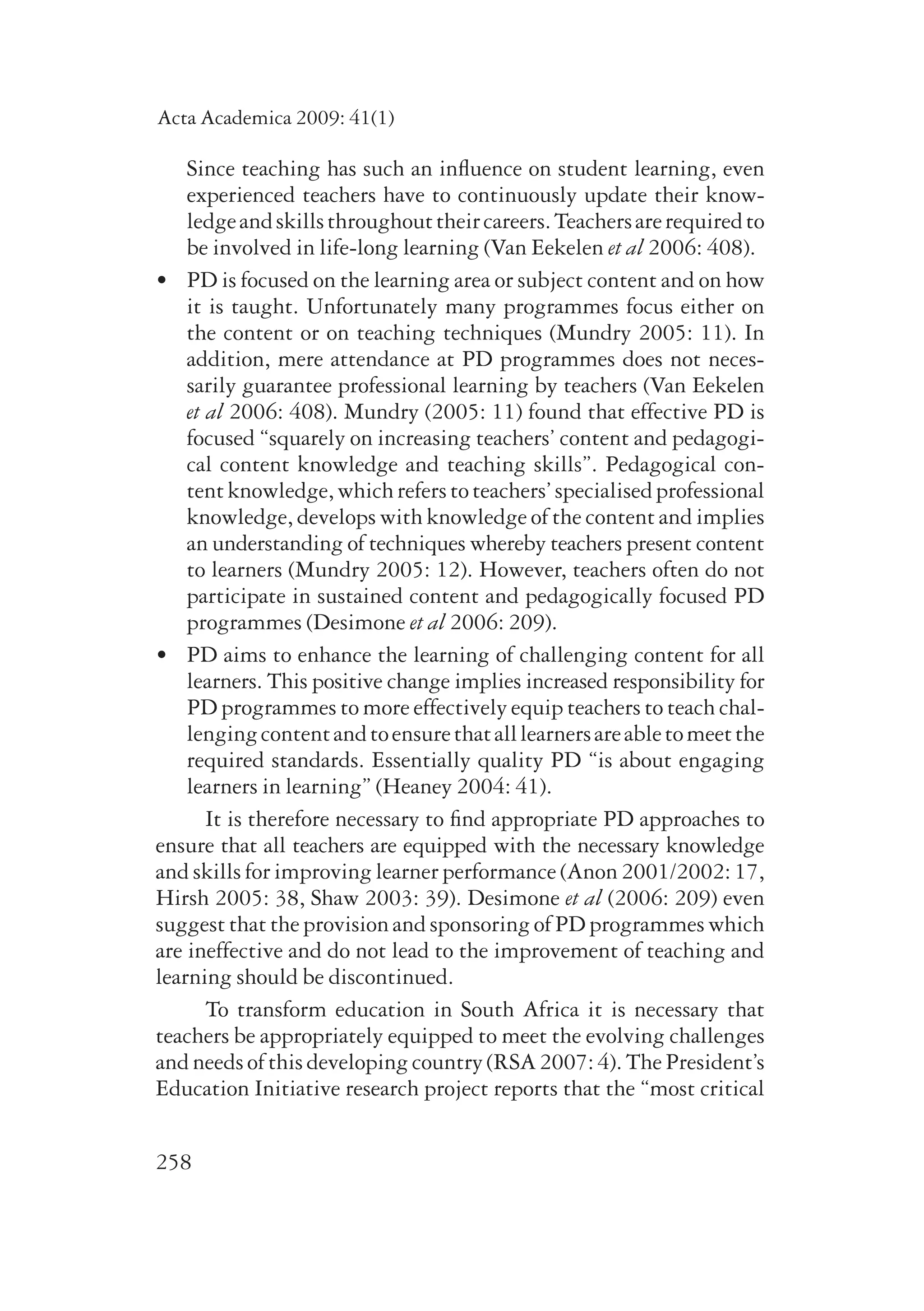 Acta Academica 2009: 41(1) 
Since teaching has such an influence on student learning, even 
experienced teachers have to continuously update their know­ledge 
258 
and skills throughout their careers. Teachers are required to 
be involved in life-long learning (Van Eekelen et al 2006: 408). 
• PD is focused on the learning area or subject content and on how 
it is taught. Unfortunately many programmes focus either on 
the content or on teaching techniques (Mundry 2005: 11). In 
ad­di­tion, 
mere attendance at PD programmes does not neces-sarily 
gua­rantee 
professional learning by teachers (Van Eekelen 
et al 2006: 408). Mundry (2005: 11) found that effective PD is 
focused “squarely on increasing teachers’ content and pedagogi-cal 
content knowledge and teaching skills”. Pedagogical con-tent 
know­ledge, 
which refers to teachers’ specialised professional 
knowledge, develops with knowledge of the content and implies 
an understanding of techniques whereby teachers present content 
to learners (Mundry 2005: 12). However, teachers often do not 
participate in sustained content and pedagogically focused PD 
programmes (Desimone et al 2006: 209). 
• PD aims to enhance the learning of challenging content for all 
learners. This positive change implies increased responsibility for 
PD programmes to more effectively equip teachers to teach chal-lenging 
content and to ensure that all learners are able to meet the 
required standards. Essentially quality PD “is about engaging 
learners in learning” (Heaney 2004: 41). 
It is therefore necessary to find appropriate PD approaches to 
ensure that all teachers are equipped with the necessary knowledge 
and skills for improving learner performance (Anon 2001/2002: 17, 
Hirsh 2005: 38, Shaw 2003: 39). Desimone et al (2006: 209) even 
suggest that the provision and sponsoring of PD programmes which 
are ineffective and do not lead to the improvement of teaching and 
learning should be discontinued. 
To transform education in South Africa it is necessary that 
teachers be appropriately equipped to meet the evolving challenges 
and needs of this developing country (RSA 2007: 4). The President’s 
Education Initiative research project reports that the “most critical 
 