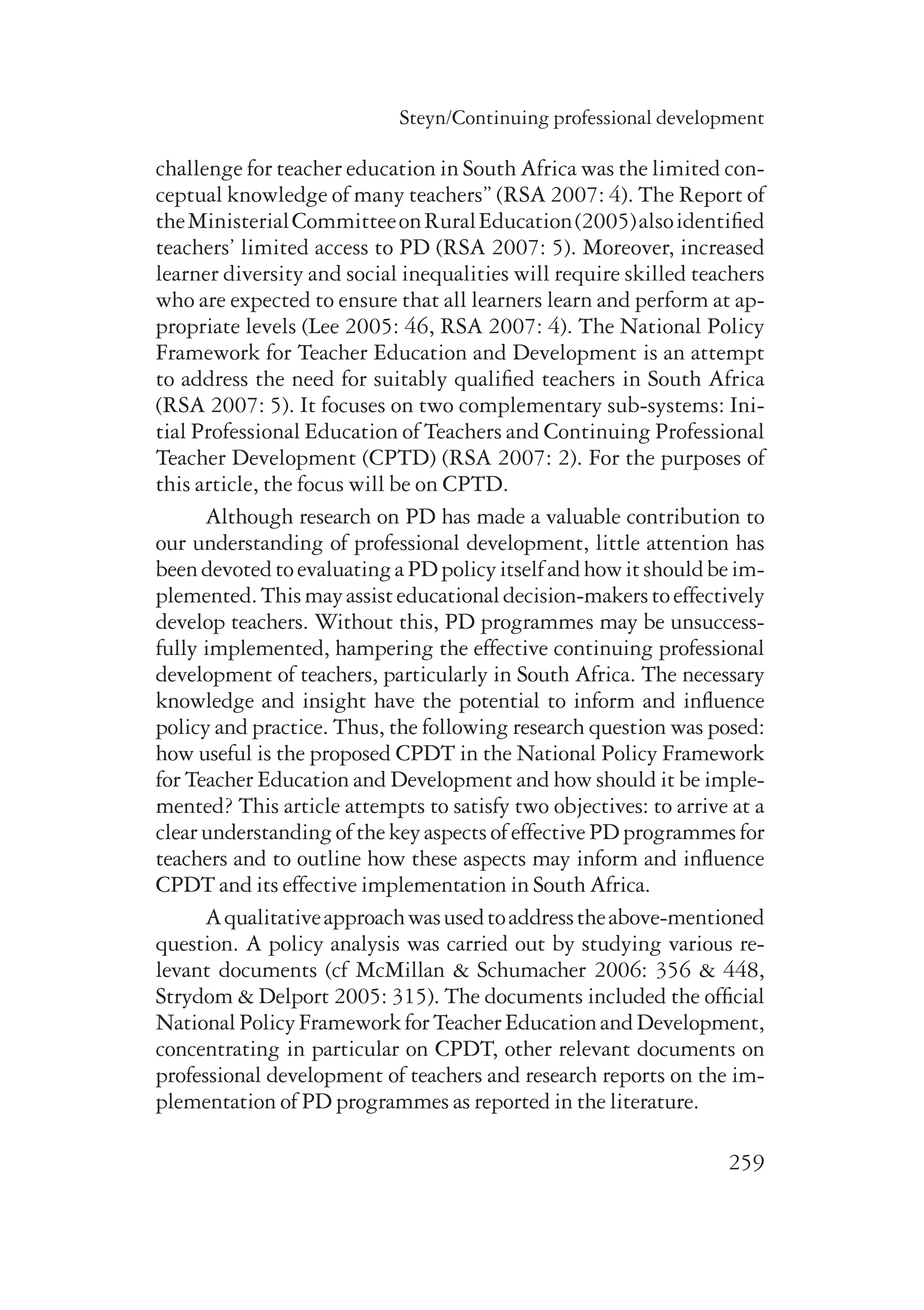 Steyn/Continuing professional development 
challenge for teacher education in South Africa was the limited con-ceptual 
knowledge of many teachers” (RSA 2007: 4). The Report of 
the Ministerial Committee on Rural Education (2005) also identified 
teachers’ limited access to PD (RSA 2007: 5). Moreover, increased 
learner diversity and social inequalities will require skilled teachers 
who are expected to ensure that all learners learn and perform at ap-propriate 
levels (Lee 2005: 46, RSA 2007: 4). The National Policy 
Framework for Teacher Education and Development is an attempt 
to address the need for suitably qualified teachers in South Africa 
(RSA 2007: 5). It focuses on two complementary sub-systems: Ini-tial 
Professional Education of Teachers and Continuing Professional 
Teacher Development (CPTD) (RSA 2007: 2). For the purposes of 
this article, the focus will be on CPTD. 
Although research on PD has made a valuable contribution to 
our understanding of professional development, little attention has 
been devoted to evaluating a PD policy itself and how it should be im-plemented. 
This may assist educational decision-makers to effectively 
develop teachers. Without this, PD programmes may be unsuccess-fully 
implemented, hampering the effective continuing professional 
development of teachers, particularly in South Africa. The necessary 
knowledge and insight have the potential to inform and influence 
policy and practice. Thus, the following research question was posed: 
how useful is the proposed CPDT in the National Policy Framework 
for Teacher Education and Development and how should it be imple-mented? 
This article attempts to satisfy two objectives: to arrive at a 
clear understanding of the key aspects of effective PD programmes for 
teachers and to outline how these aspects may inform and influence 
CPDT and its effective implementation in South Africa. 
A qualitative approach was used to address the above-mentioned 
question. A policy analysis was carried out by studying various re­levant 
documents (cf McMillan & Schumacher 2006: 356 & 448, 
Strydom & Delport 2005: 315). The documents included the official 
National Policy Framework for Teacher Education and Development, 
concentrating in particular on CPDT, other relevant documents on 
professional development of teachers and research reports on the im-plementation 
259 
of PD programmes as reported in the literature. 
 