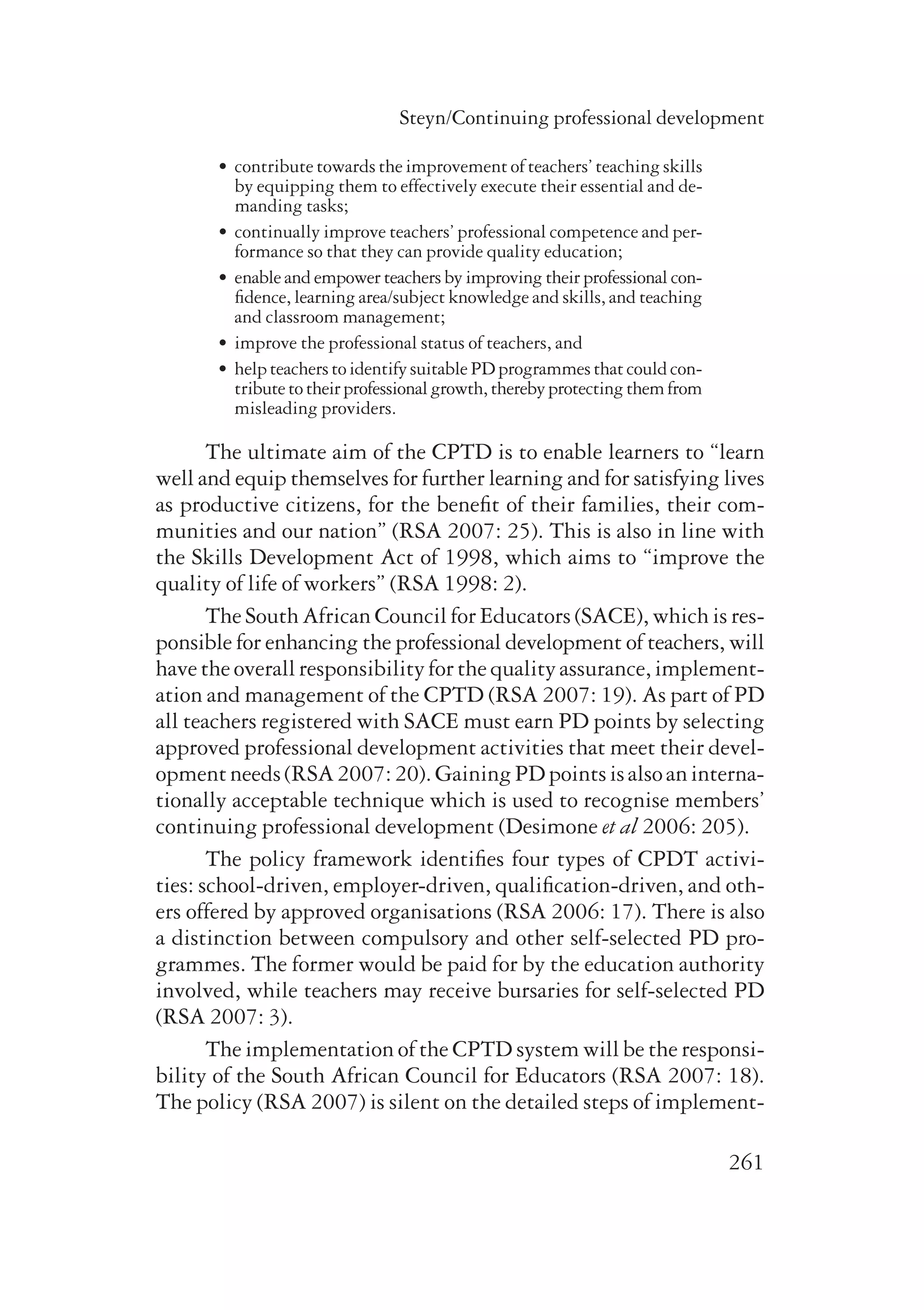 Steyn/Continuing professional development 
261 
• contribute towards the improvement of teachers’ teaching skills 
by equipping them to effectively execute their essential and de-manding 
tasks; 
• continually improve teachers’ professional competence and per-formance 
so that they can provide quality education; 
• enable and empower teachers by improving their professional con-­fidence, 
learning area/subject knowledge and skills, and teaching 
and classroom management; 
• improve the professional status of teachers, and 
• help teachers to identify suitable PD programmes that could con­- 
tri­bute 
to their professional growth, thereby protecting them from 
misleading providers. 
The ultimate aim of the CPTD is to enable learners to “learn 
well and equip themselves for further learning and for satisfying lives 
as productive citizens, for the benefit of their families, their com-munities 
and our nation” (RSA 2007: 25). This is also in line with 
the Skills Development Act of 1998, which aims to “improve the 
quality of life of workers” (RSA 1998: 2). 
The South African Council for Educators (SACE), which is res­ponsible 
for enhancing the professional development of teachers, will 
have the overall responsibility for the quality assurance, implement­ation 
and management of the CPTD (RSA 2007: 19). As part of PD 
all teachers registered with SACE must earn PD points by selecting 
approved professional development activities that meet their devel-opment 
needs (RSA 2007: 20). Gaining PD points is also an interna-tionally 
acceptable technique which is used to recognise members’ 
continuing professional development (Desimone et al 2006: 205). 
The policy framework identifies four types of CPDT activi-ties: 
school-driven, employer-driven, qualification-driven, and oth-ers 
offered by approved organisations (RSA 2006: 17). There is also 
a distinction between compulsory and other self-selected PD pro-grammes. 
The former would be paid for by the education authority 
involved, while teachers may receive bursaries for self-selected PD 
(RSA 2007: 3). 
The implementation of the CPTD system will be the responsi­bility 
of the South African Council for Educators (RSA 2007: 18). 
The policy (RSA 2007) is silent on the detailed steps of implement­ 
 