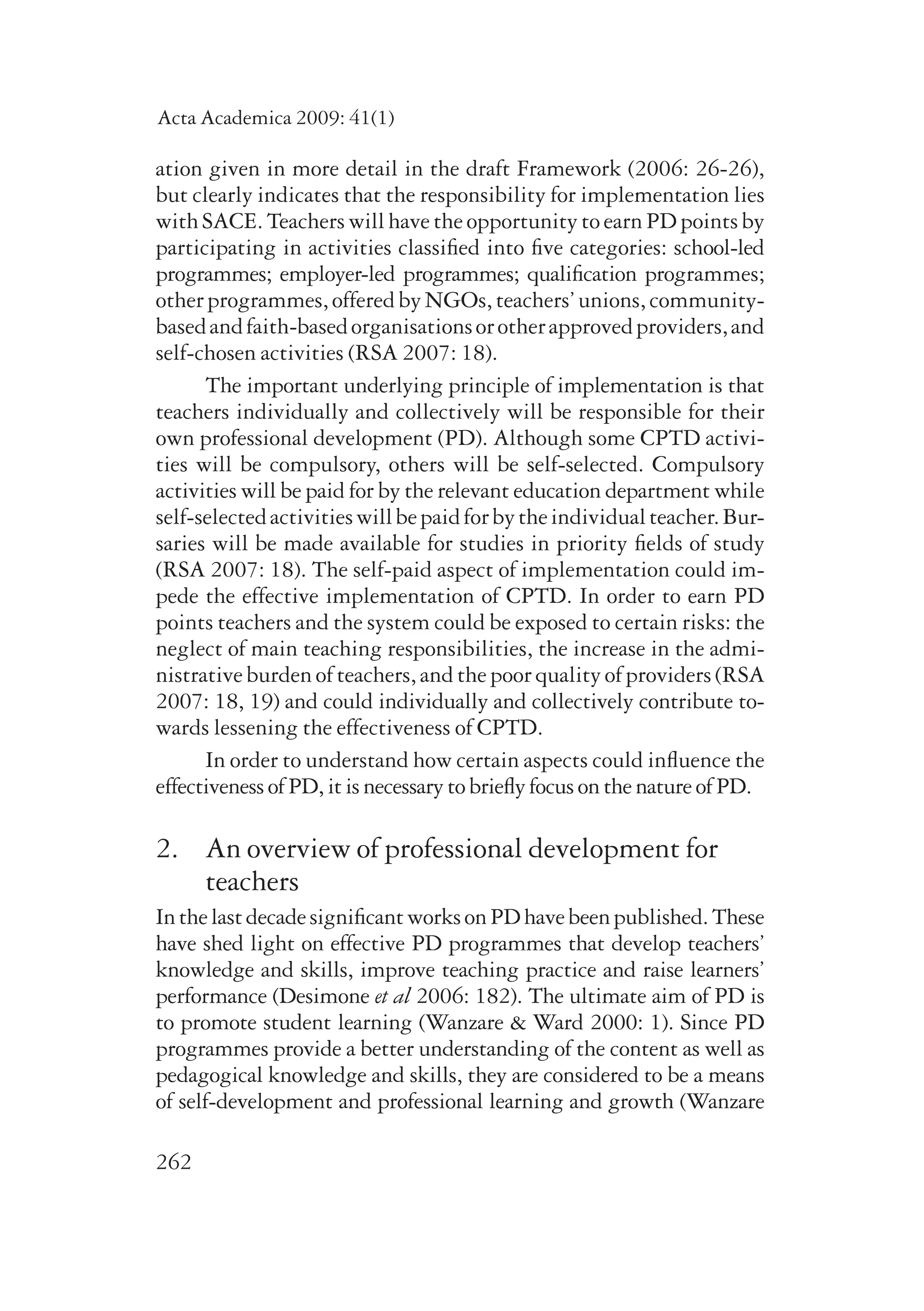 Acta Academica 2009: 41(1) 
ation given in more detail in the draft Framework (2006: 26-26), 
but clearly indicates that the responsibility for implementation lies 
with SACE. Teachers will have the opportunity to earn PD points by 
participating in activities classified into five categories: school-led 
programmes; employer-led programmes; qualification pro­grammes; 
other programmes, offered by NGOs, teachers’ unions, community-based 
262 
and faith-based organisations or other approved providers, and 
self-chosen activities (RSA 2007: 18). 
The important underlying principle of implementation is that 
teachers individually and collectively will be responsible for their 
own professional development (PD). Although some CPTD activi-ties 
will be compulsory, others will be self-selected. Compulsory 
activities will be paid for by the relevant education department while 
self-selected activities will be paid for by the individual teacher. Bur-saries 
will be made available for studies in priority fields of study 
(RSA 2007: 18). The self-paid aspect of implementation could im-pede 
the effective implementation of CPTD. In order to earn PD 
points teachers and the system could be exposed to certain risks: the 
neglect of main teaching responsibilities, the increase in the admi­nistrative 
burden of teachers, and the poor quality of providers (RSA 
2007: 18, 19) and could individually and collectively contribute to­wards 
lessening the effectiveness of CPTD. 
In order to understand how certain aspects could influence the 
effectiveness of PD, it is necessary to briefly focus on the nature of PD. 
2. An overview of professional development for 
teachers 
In the last decade significant works on PD have been published. These 
have shed light on effective PD programmes that develop teachers’ 
knowledge and skills, improve teaching practice and raise learners’ 
performance (Desimone et al 2006: 182). The ultimate aim of PD is 
to promote student learning (Wanzare & Ward 2000: 1). Since PD 
programmes provide a better understanding of the content as well as 
pedagogical knowledge and skills, they are considered to be a means 
of self-development and professional learning and growth (Wanzare 
 