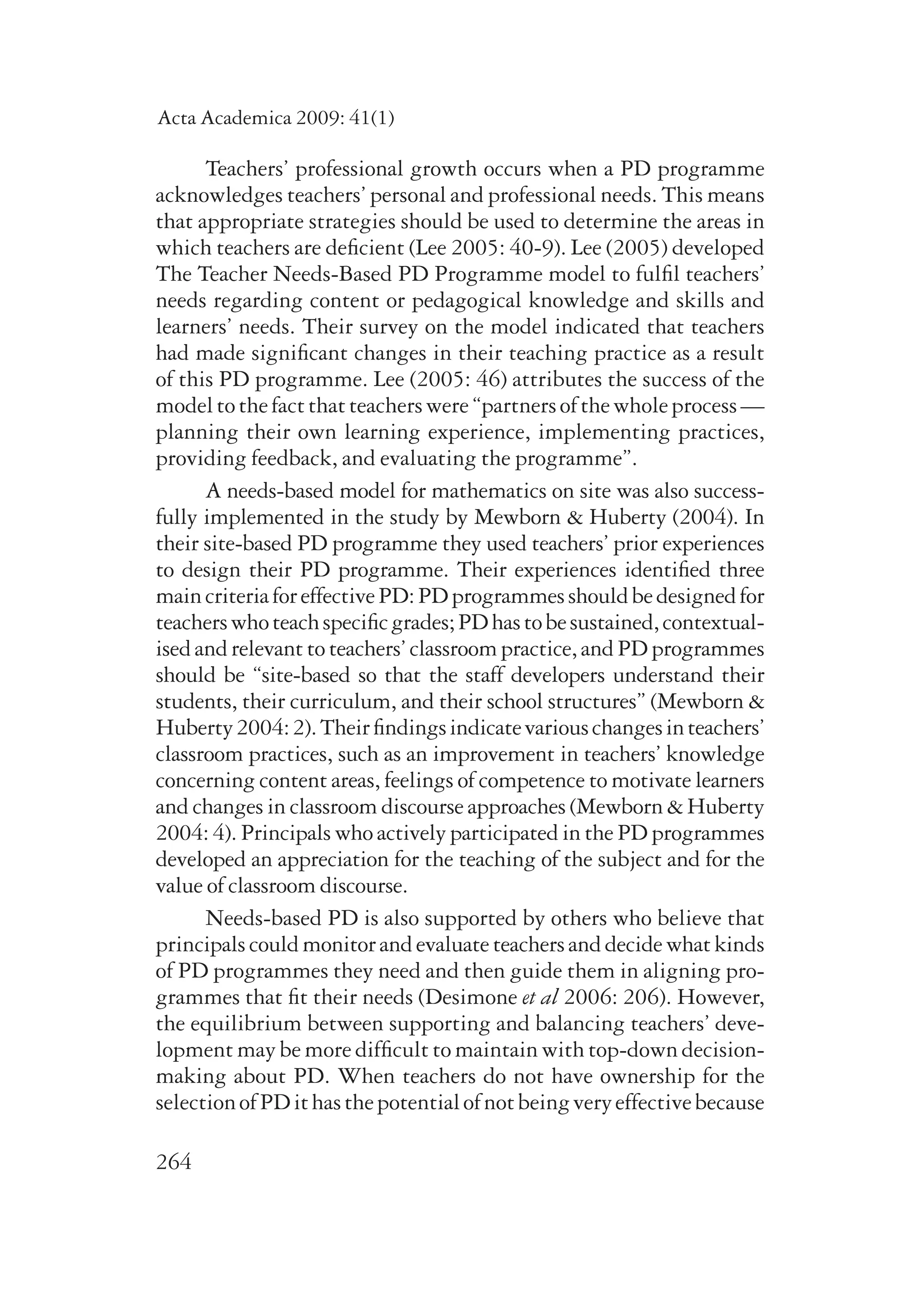 Acta Academica 2009: 41(1) 
264 
Teachers’ professional growth occurs when a PD programme 
acknowledges teachers’ personal and professional needs. This means 
that appropriate strategies should be used to determine the areas in 
which teachers are deficient (Lee 2005: 40-9). Lee (2005) developed 
The Teacher Needs-Based PD Programme model to fulfil teachers’ 
needs regarding content or pedagogical knowledge and skills and 
learners’ needs. Their survey on the model indicated that teachers 
had made significant changes in their teaching practice as a result 
of this PD programme. Lee (2005: 46) attributes the success of the 
model to the fact that teachers were “partners of the whole process — 
planning their own learning experience, implementing practices, 
providing feedback, and evaluating the programme”. 
A needs-based model for mathematics on site was also success-fully 
implemented in the study by Mewborn & Huberty (2004). In 
their site-based PD programme they used teachers’ prior experiences 
to design their PD programme. Their experiences identified three 
main criteria for effective PD: PD programmes should be de­signed 
for 
teachers who teach specific grades; PD has to be sustained, contextual-ised 
and relevant to teachers’ classroom practice, and PD programmes 
should be “site-based so that the staff developers understand their 
students, their curriculum, and their school structures” (Mewborn & 
Huberty 2004: 2). Their findings indicate various changes in teachers’ 
classroom practices, such as an improvement in teachers’ knowledge 
concerning content areas, feelings of competence to motivate learners 
and changes in classroom discourse approaches (Mewborn & Huberty 
2004: 4). Principals who actively participated in the PD programmes 
developed an appreciation for the teaching of the subject and for the 
value of classroom discourse. 
Needs-based PD is also supported by others who believe that 
principals could monitor and evaluate teachers and decide what kinds 
of PD programmes they need and then guide them in aligning pro-grammes 
that fit their needs (Desimone et al 2006: 206). However, 
the equilibrium between supporting and balancing teachers’ deve­lopment 
may be more difficult to maintain with top-down decision-making 
about PD. When teachers do not have ownership for the 
selection of PD it has the potential of not being very effective because 
 