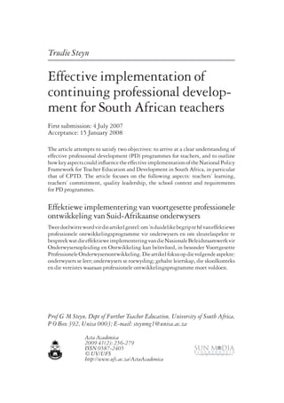 Trudie Steyn 
Effective implementation of 
continuing professional develop-ment 
for South African teachers 
First submission: 4 July 2007 
Acceptance: 15 January 2008 
The article attempts to satisfy two objectives: to arrive at a clear understanding of 
effective professional development (PD) programmes for teachers, and to outline 
how key aspects could influence the effective implementation of the National Policy 
Framework for Teacher Education and Development in South Africa, in particular 
that of CPTD. The article focuses on the following aspects: teachers’ learning, 
teachers’ commitment, quality leadership, the school context and requirements 
for PD programmes. 
Effektiewe implementering van voortgesette professionele 
ontwikkeling van Suid-Afrikaanse onderwysers 
Twee doelwitte word vir die artikel gestel: om ’n duidelike begrip te hê van effektiewe 
professionele ontwikkelingsprogramme vir onderwysers en om sleutelaspekte te 
bespreek wat die effektiewe implementering van die Nasionale Beleidsraamwerk vir 
Onderwysersopleiding en Ontwikkeling kan beïnvloed, in besonder Voortgesette 
Professionele Onderwysersontwikkeling. Die artikel fokus op die volgende aspekte: 
onderwysers se leer; onderwysers se toewyding; gehalte leierskap, die skoolkonteks 
en die vereistes waaraan professionele ontwikkelingsprogramme moet voldoen. 
Prof G M Steyn, Dept of Further Teacher Education, University of South Africa, 
P O Box 392, Unisa 0003; E-mail: steynmg1@unisa.ac.za 
Acta Academica 
2009 41(2): 256-279 
ISSN 0587-2405 
© UV/UFS 
http://www.ufs.ac.za/ActaAcademica 
 