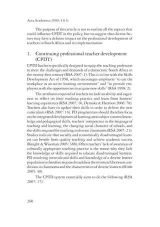 Acta Academica 2009: 41(1) 
260 
The purpose of this article is not to outline all the aspects that 
could influence CPDT in the policy, but to suggest that diverse fac-tors 
may have a definite impact on the professional development of 
teachers in South Africa and its implementation. 
1. Continuing professional teacher development 
(CPDT) 
CPTD has been specifically designed to equip the teaching profession 
to meet the challenges and demands of a democratic South Africa in 
the twenty-first century (RSA 2007: 1). This is in line with the Skills 
Development Act of 1998, which encourages employers “to use the 
workplace as an active learning environment” and “to provide em-ployees 
with the opportunities to acquire new skills” (RSA 1998: 2). 
The attributes required of teachers include an ability and eager­ness 
to reflect on their teaching practice and learn from learners’ 
learning experiences (RSA 2007: 16, Dymoke & Harrison 2006: 78). 
Teachers also have to update their skills in order to deliver the new 
curriculum (RSA 2007: 16). PD programmes should therefore focus 
on the integrated development of learning area/subject content know­ledge 
and pedagogical skills, teachers’ competence in the language of 
teaching and learning, the changing social character of schools, and 
the skills required for teaching in diverse classrooms (RSA 2007: 21). 
Studies indicate that socially and economically disadvantaged learn-ers 
can benefit from quality teaching and achieve academic success 
(Knight & Wiseman 2005: 388). Often teachers’ lack of awareness of 
culturally appropriate teaching practice is the reason why they lack 
the knowledge or skills required to educate disadvantaged learners. 
PD involving intercultural skills and knowledge of a diverse learner 
population is therefore required to address the mismatch between con-ditions 
in classrooms and the characteristics of diverse learners (Hirsh 
2005: 40). 
The CPTD system essentially aims to do the following (RSA 
2007: 17): 
 