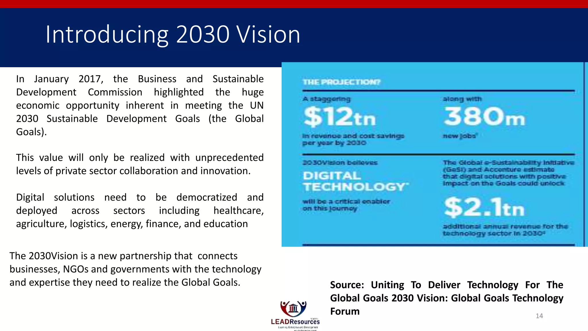Introducing 2030 Vision
In January 2017, the Business and Sustainable
Development Commission highlighted the huge
economic opportunity inherent in meeting the UN
2030 Sustainable Development Goals (the Global
Goals).
This value will only be realized with unprecedented
levels of private sector collaboration and innovation.
Digital solutions need to be democratized and
deployed across sectors including healthcare,
agriculture, logistics, energy, finance, and education
The 2030Vision is a new partnership that connects
businesses, NGOs and governments with the technology
and expertise they need to realize the Global Goals. Source: Uniting To Deliver Technology For The
Global Goals 2030 Vision: Global Goals Technology
Forum 14
 
