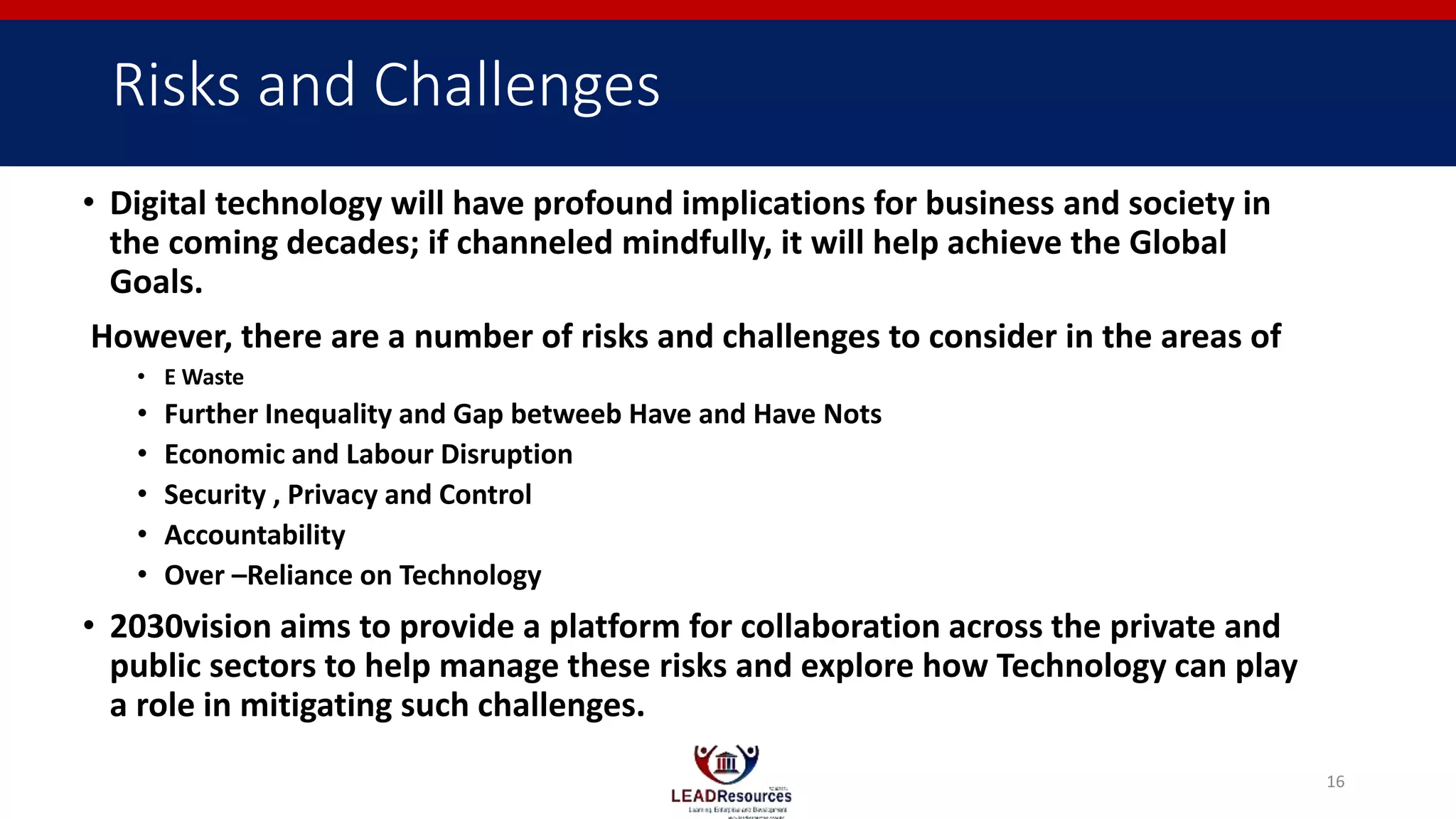 Risks and Challenges
• Digital technology will have profound implications for business and society in
the coming decades; if channeled mindfully, it will help achieve the Global
Goals.
However, there are a number of risks and challenges to consider in the areas of
• E Waste
• Further Inequality and Gap betweeb Have and Have Nots
• Economic and Labour Disruption
• Security , Privacy and Control
• Accountability
• Over –Reliance on Technology
• 2030vision aims to provide a platform for collaboration across the private and
public sectors to help manage these risks and explore how Technology can play
a role in mitigating such challenges.
16
 
