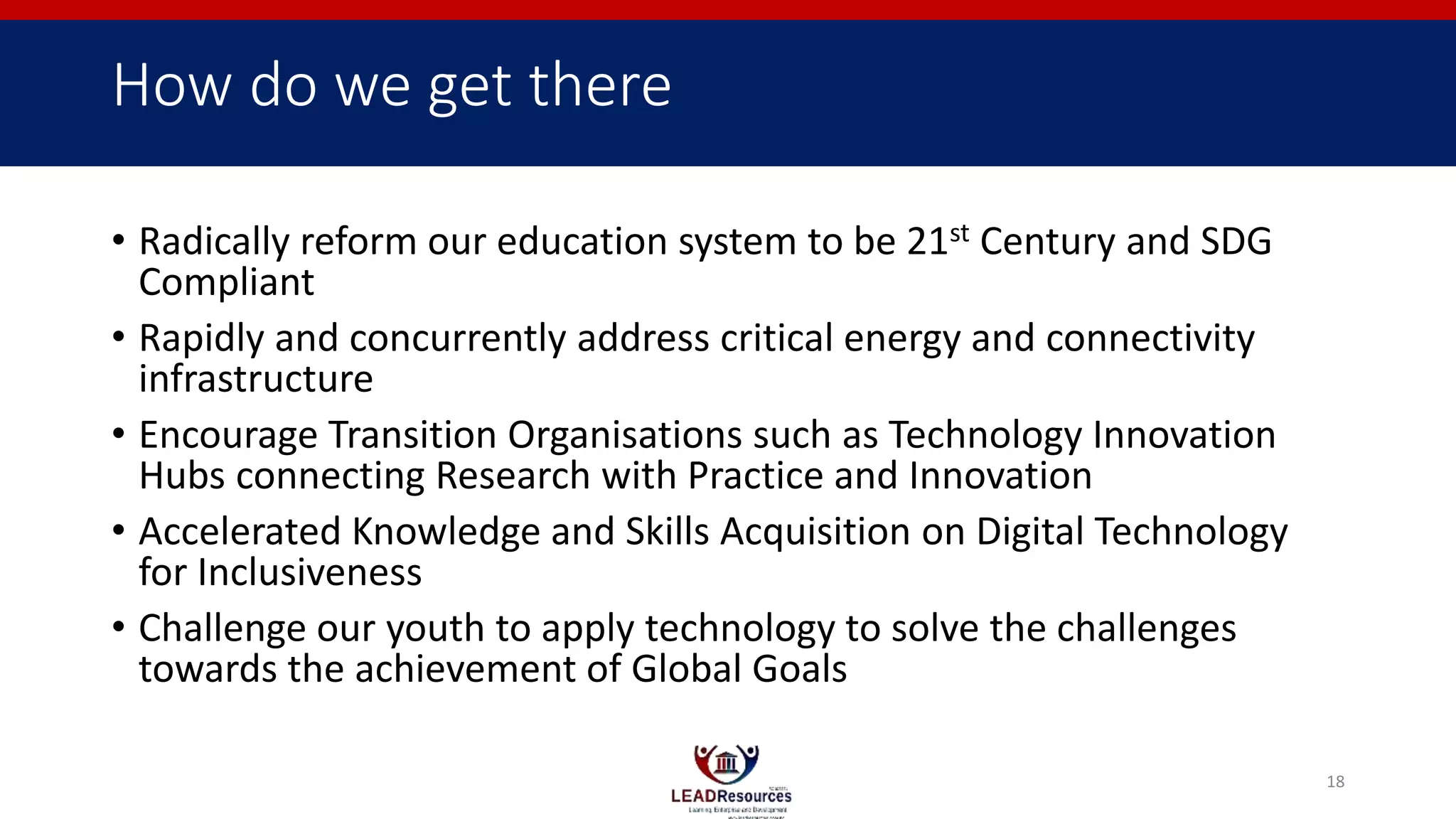 How do we get there
• Radically reform our education system to be 21st Century and SDG
Compliant
• Rapidly and concurrently address critical energy and connectivity
infrastructure
• Encourage Transition Organisations such as Technology Innovation
Hubs connecting Research with Practice and Innovation
• Accelerated Knowledge and Skills Acquisition on Digital Technology
for Inclusiveness
• Challenge our youth to apply technology to solve the challenges
towards the achievement of Global Goals
18
 
