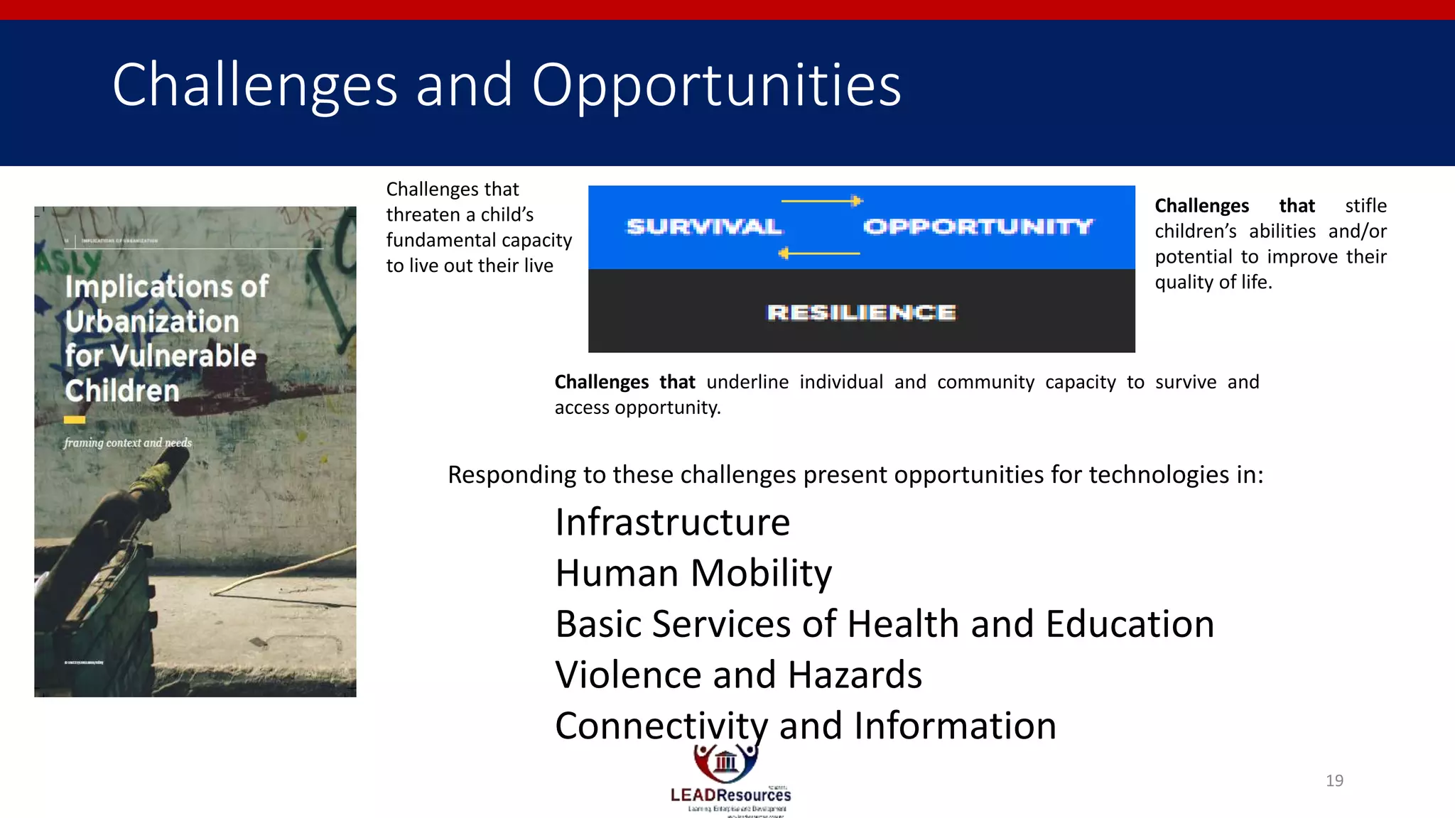 Challenges and Opportunities
Challenges that underline individual and community capacity to survive and
access opportunity.
Challenges that
threaten a child’s
fundamental capacity
to live out their live
Challenges that stifle
children’s abilities and/or
potential to improve their
quality of life.
Infrastructure
Human Mobility
Basic Services of Health and Education
Violence and Hazards
Connectivity and Information
Responding to these challenges present opportunities for technologies in:
19
 