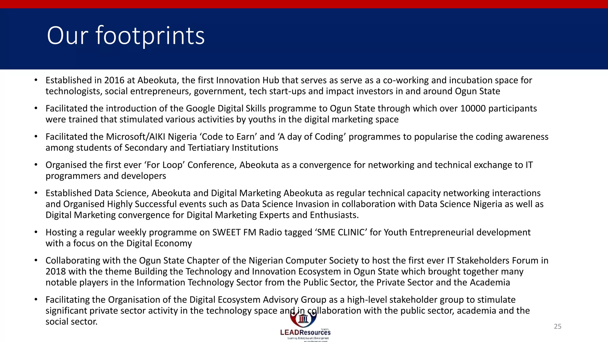 Our footprints
• Established in 2016 at Abeokuta, the first Innovation Hub that serves as serve as a co-working and incubation space for
technologists, social entrepreneurs, government, tech start-ups and impact investors in and around Ogun State
• Facilitated the introduction of the Google Digital Skills programme to Ogun State through which over 10000 participants
were trained that stimulated various activities by youths in the digital marketing space
• Facilitated the Microsoft/AIKI Nigeria ‘Code to Earn’ and ‘A day of Coding’ programmes to popularise the coding awareness
among students of Secondary and Tertiatiary Institutions
• Organised the first ever ‘For Loop’ Conference, Abeokuta as a convergence for networking and technical exchange to IT
programmers and developers
• Established Data Science, Abeokuta and Digital Marketing Abeokuta as regular technical capacity networking interactions
and Organised Highly Successful events such as Data Science Invasion in collaboration with Data Science Nigeria as well as
Digital Marketing convergence for Digital Marketing Experts and Enthusiasts.
• Hosting a regular weekly programme on SWEET FM Radio tagged ‘SME CLINIC’ for Youth Entrepreneurial development
with a focus on the Digital Economy
• Collaborating with the Ogun State Chapter of the Nigerian Computer Society to host the first ever IT Stakeholders Forum in
2018 with the theme Building the Technology and Innovation Ecosystem in Ogun State which brought together many
notable players in the Information Technology Sector from the Public Sector, the Private Sector and the Academia
• Facilitating the Organisation of the Digital Ecosystem Advisory Group as a high-level stakeholder group to stimulate
significant private sector activity in the technology space and in collaboration with the public sector, academia and the
social sector. 25
 