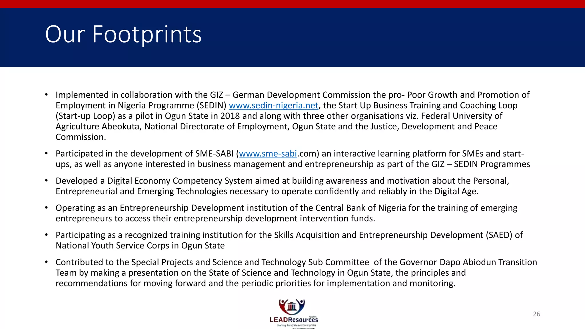 Our Footprints
• Implemented in collaboration with the GIZ – German Development Commission the pro- Poor Growth and Promotion of
Employment in Nigeria Programme (SEDIN) www.sedin-nigeria.net, the Start Up Business Training and Coaching Loop
(Start-up Loop) as a pilot in Ogun State in 2018 and along with three other organisations viz. Federal University of
Agriculture Abeokuta, National Directorate of Employment, Ogun State and the Justice, Development and Peace
Commission.
• Participated in the development of SME-SABI (www.sme-sabi.com) an interactive learning platform for SMEs and start-
ups, as well as anyone interested in business management and entrepreneurship as part of the GIZ – SEDIN Programmes
• Developed a Digital Economy Competency System aimed at building awareness and motivation about the Personal,
Entrepreneurial and Emerging Technologies necessary to operate confidently and reliably in the Digital Age.
• Operating as an Entrepreneurship Development institution of the Central Bank of Nigeria for the training of emerging
entrepreneurs to access their entrepreneurship development intervention funds.
• Participating as a recognized training institution for the Skills Acquisition and Entrepreneurship Development (SAED) of
National Youth Service Corps in Ogun State
• Contributed to the Special Projects and Science and Technology Sub Committee of the Governor Dapo Abiodun Transition
Team by making a presentation on the State of Science and Technology in Ogun State, the principles and
recommendations for moving forward and the periodic priorities for implementation and monitoring.
26
 