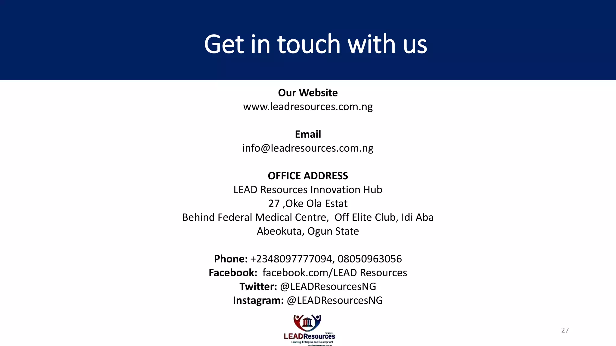 Get in touch with us
Our Website
www.leadresources.com.ng
Email
info@leadresources.com.ng
OFFICE ADDRESS
LEAD Resources Innovation Hub
27 ,Oke Ola Estat
Behind Federal Medical Centre, Off Elite Club, Idi Aba
Abeokuta, Ogun State
Phone: +2348097777094, 08050963056
Facebook: facebook.com/LEAD Resources
Twitter: @LEADResourcesNG
Instagram: @LEADResourcesNG
27
 