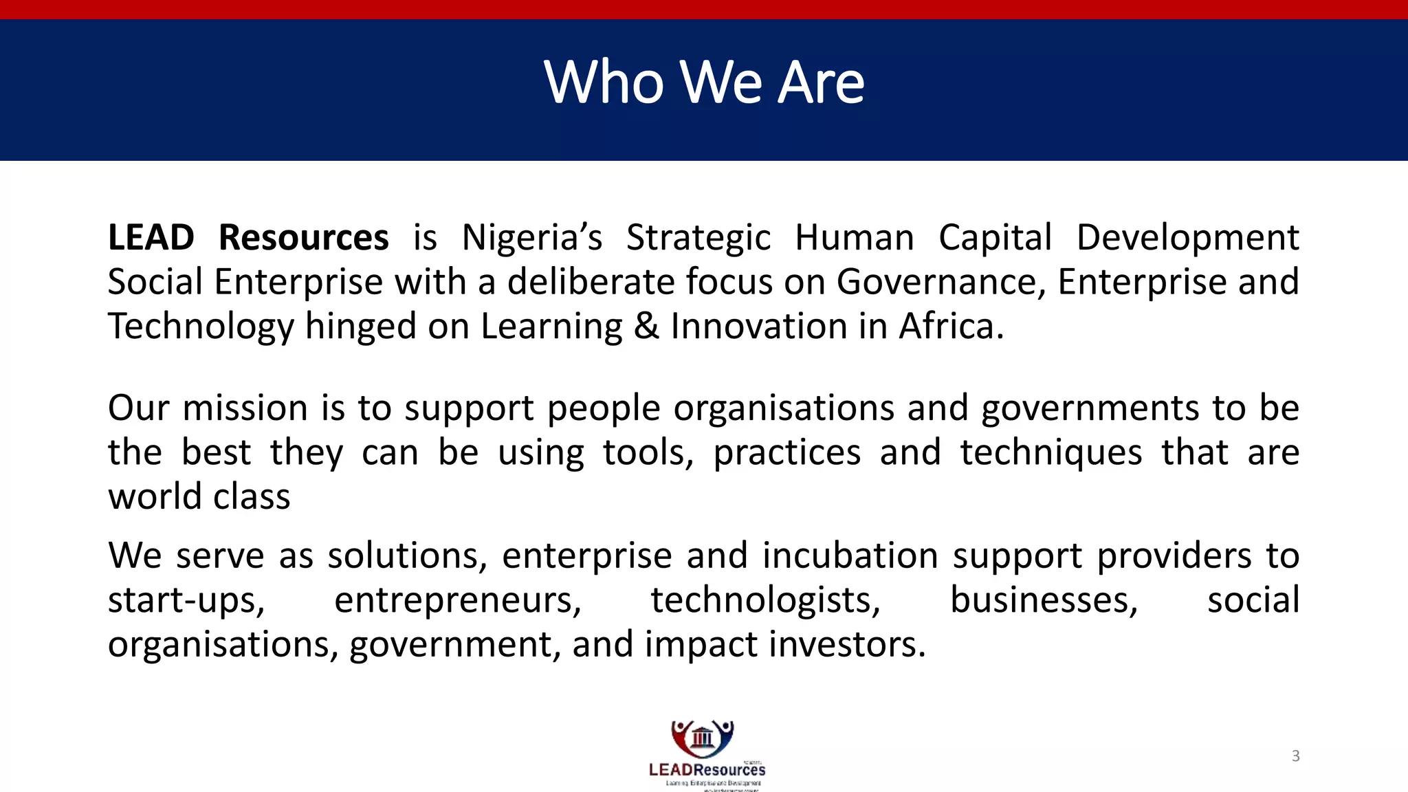 Who We Are
LEAD Resources is Nigeria’s Strategic Human Capital Development
Social Enterprise with a deliberate focus on Governance, Enterprise and
Technology hinged on Learning & Innovation in Africa.
Our mission is to support people organisations and governments to be
the best they can be using tools, practices and techniques that are
world class
We serve as solutions, enterprise and incubation support providers to
start-ups, entrepreneurs, technologists, businesses, social
organisations, government, and impact investors.
3
 