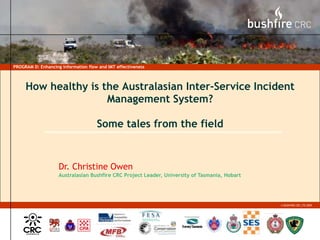 PROGRAM D: Enhancing information flow and IMT effectiveness How healthy is the Australasian Inter-Service Incident Management System? Some tales from the field Dr. Christine Owen Australasian Bushfire CRC Project Leader, University of Tasmania, Hobart 