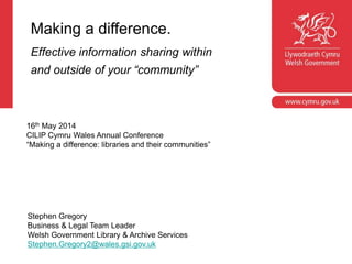 Making a difference.
Effective information sharing within
and outside of your “community”
Stephen Gregory
Business & Legal Team Leader
Welsh Government Library & Archive Services
Stephen.Gregory2@wales.gsi.gov.uk
16th May 2014
CILIP Cymru Wales Annual Conference
“Making a difference: libraries and their communities”
 