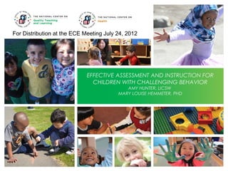 For Distribution at the ECE Meeting July 24, 2012

EFFECTIVE ASSESSMENT AND INSTRUCTION FOR
CHILDREN WITH CHALLENGING BEHAVIOR
AMY HUNTER, LICSW
MARY LOUISE HEMMETER, PHD

 