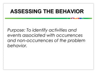 ASSESSING THE BEHAVIOR
Purpose: To identify activities and
events associated with occurrences
and non-occurrences of the problem
behavior.

 