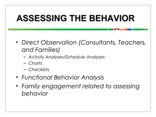 ASSESSING THE BEHAVIOR
• Direct Observation (Consultants, Teachers,
and Families)
– Activity Analyses/Schedule Analyses
– Charts
– Checklists

• Functional Behavior Analysis
• Family engagement related to assessing
behavior

 