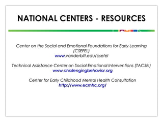 NATIONAL CENTERS - RESOURCES

Center on the Social and Emotional Foundations for Early Learning
(CSEFEL)
www.vanderbilt.edu/csefel
Technical Assistance Center on Social Emotional Interventions (TACSEI)
www.challengingbehavior.org
Center for Early Childhood Mental Health Consultation
http://www.ecmhc.org/

 