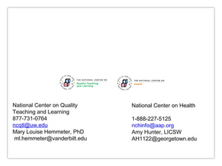 National Center on Quality
National Center on Health
Teaching and Learning
877-731-0764
1-888-227-5125
ncqtl@uw.edu
nchinfo@aap.org
Mary Louise Hemmeter, PhD
Amy Hunter, LICSW
ml.hemmeter@vanderbilt.edu
AH1122@georgetown.edu
For more Information, contact us at: NCQTL@UW.EDU or 877-731-0764
This document was prepared under Grant #90HC0002 for the U.S. Department of Health and Human Services,
Administration for Children and Families, Office of Head Start, by the National Center on Quality Teaching and Learning.

 