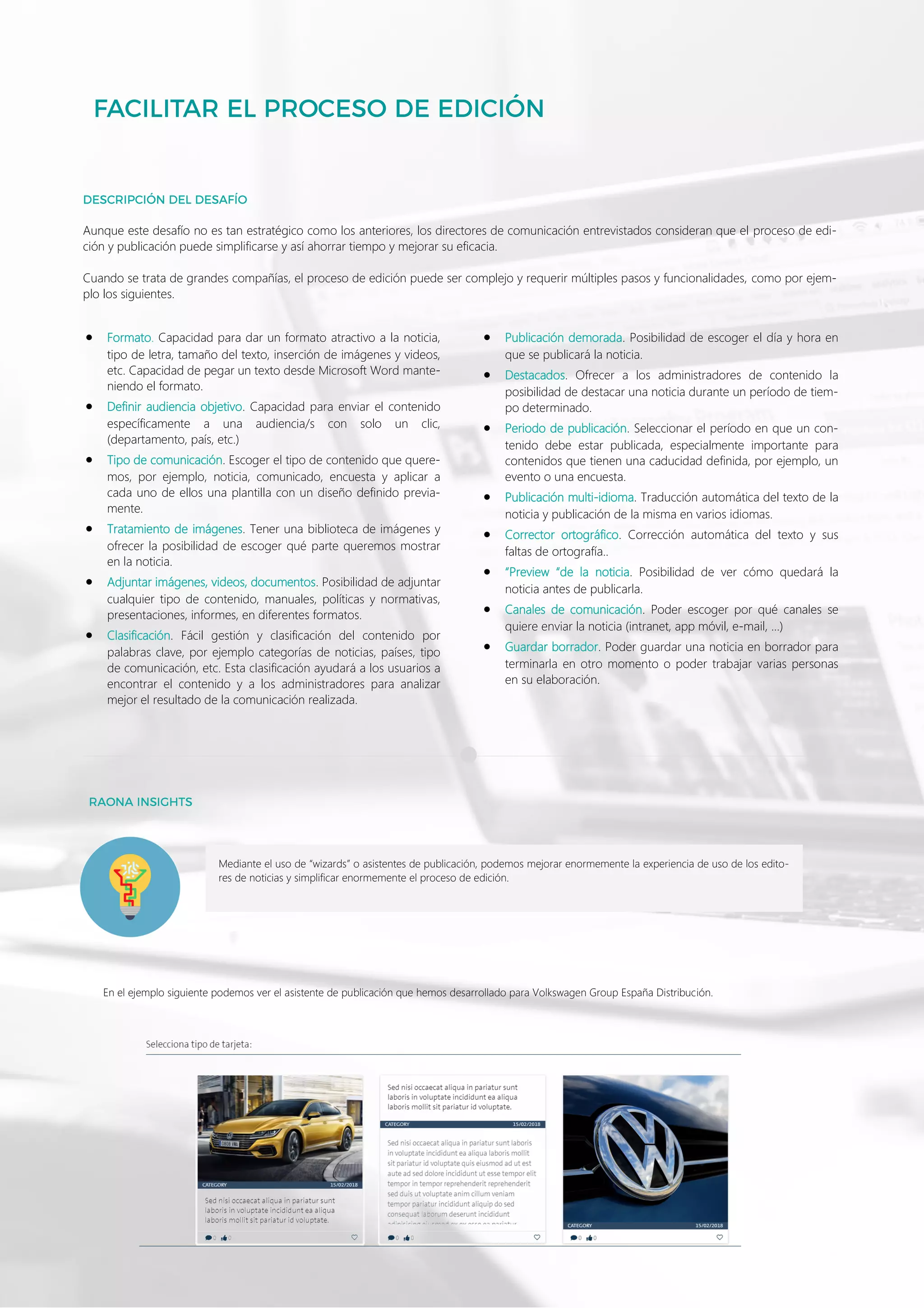 10
Mediante el uso de “wizards” o asistentes de publicación, podemos mejorar enormemente la experiencia de uso de los edito-
res de noticias y simplificar enormemente el proceso de edición.
• Formato. Capacidad para dar un formato atractivo a la noticia,
tipo de letra, tamaño del texto, inserción de imágenes y videos,
etc. Capacidad de pegar un texto desde Microsoft Word mante-
niendo el formato.
• Definir audiencia objetivo. Capacidad para enviar el contenido
específicamente a una audiencia/s con solo un clic,
(departamento, país, etc.)
• Tipo de comunicación. Escoger el tipo de contenido que quere-
mos, por ejemplo, noticia, comunicado, encuesta y aplicar a
cada uno de ellos una plantilla con un diseño definido previa-
mente.
• Tratamiento de imágenes. Tener una biblioteca de imágenes y
ofrecer la posibilidad de escoger qué parte queremos mostrar
en la noticia.
• Adjuntar imágenes, videos, documentos. Posibilidad de adjuntar
cualquier tipo de contenido, manuales, políticas y normativas,
presentaciones, informes, en diferentes formatos.
• Clasificación. Fácil gestión y clasificación del contenido por
palabras clave, por ejemplo categorías de noticias, países, tipo
de comunicación, etc. Esta clasificación ayudará a los usuarios a
encontrar el contenido y a los administradores para analizar
mejor el resultado de la comunicación realizada.
• Publicación demorada. Posibilidad de escoger el día y hora en
que se publicará la noticia.
• Destacados. Ofrecer a los administradores de contenido la
posibilidad de destacar una noticia durante un período de tiem-
po determinado.
• Periodo de publicación. Seleccionar el período en que un con-
tenido debe estar publicada, especialmente importante para
contenidos que tienen una caducidad definida, por ejemplo, un
evento o una encuesta.
• Publicación multi-idioma. Traducción automática del texto de la
noticia y publicación de la misma en varios idiomas.
• Corrector ortográfico. Corrección automática del texto y sus
faltas de ortografía..
• “Preview “de la noticia. Posibilidad de ver cómo quedará la
noticia antes de publicarla.
• Canales de comunicación. Poder escoger por qué canales se
quiere enviar la noticia (intranet, app móvil, e-mail, …)
• Guardar borrador. Poder guardar una noticia en borrador para
terminarla en otro momento o poder trabajar varias personas
en su elaboración.
Aunque este desafío no es tan estratégico como los anteriores, los directores de comunicación entrevistados consideran que el proceso de edi-
ción y publicación puede simplificarse y así ahorrar tiempo y mejorar su eficacia.
Cuando se trata de grandes compañías, el proceso de edición puede ser complejo y requerir múltiples pasos y funcionalidades, como por ejem-
plo los siguientes.
En el ejemplo siguiente podemos ver el asistente de publicación que hemos desarrollado para Volkswagen Group España Distribución.
 