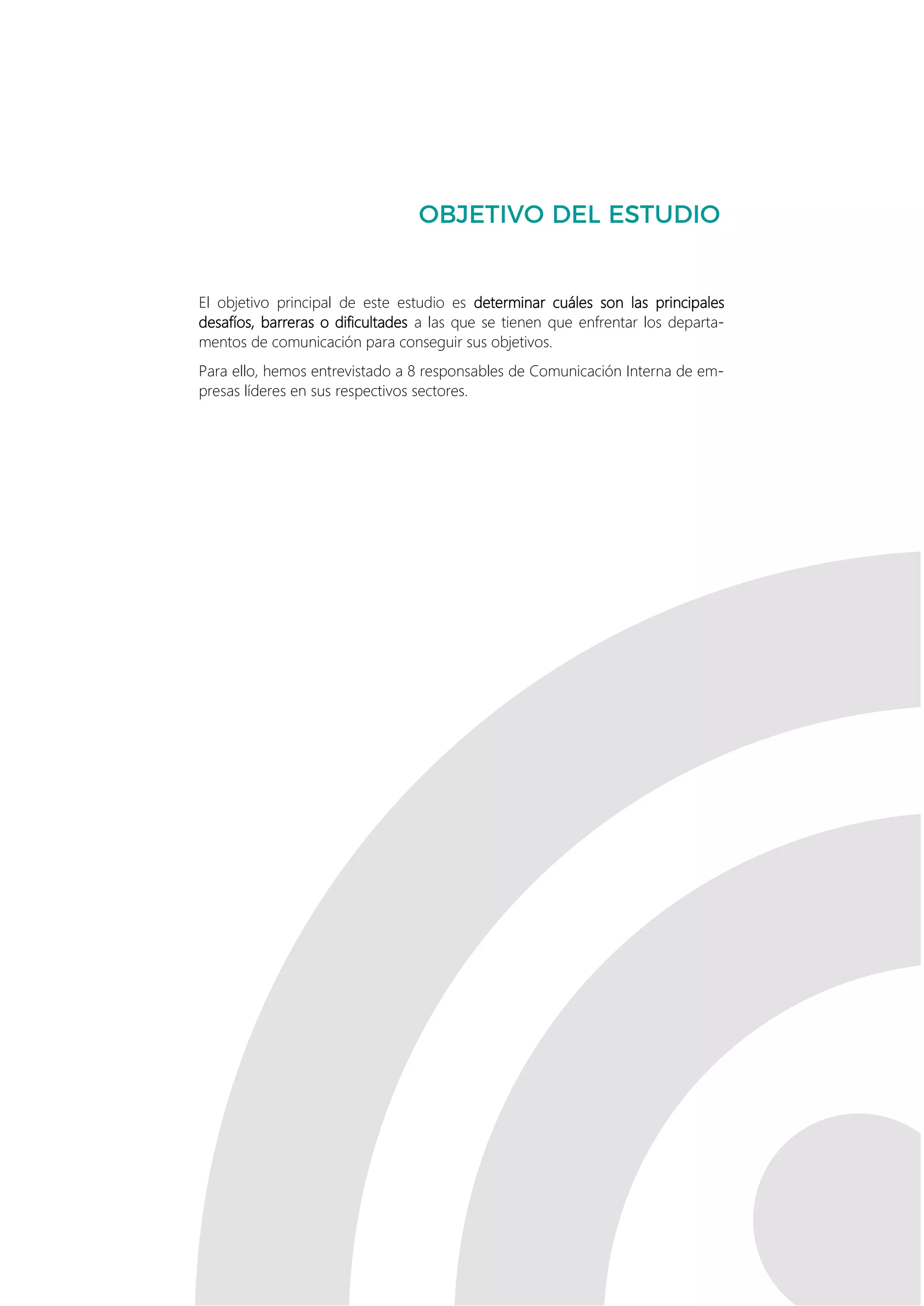 2
El objetivo principal de este estudio es determinar cuáles son las principales
desafíos, barreras o dificultades a las que se tienen que enfrentar los departa-
mentos de comunicación para conseguir sus objetivos.
Para ello, hemos entrevistado a 8 responsables de Comunicación Interna de em-
presas líderes en sus respectivos sectores.
 