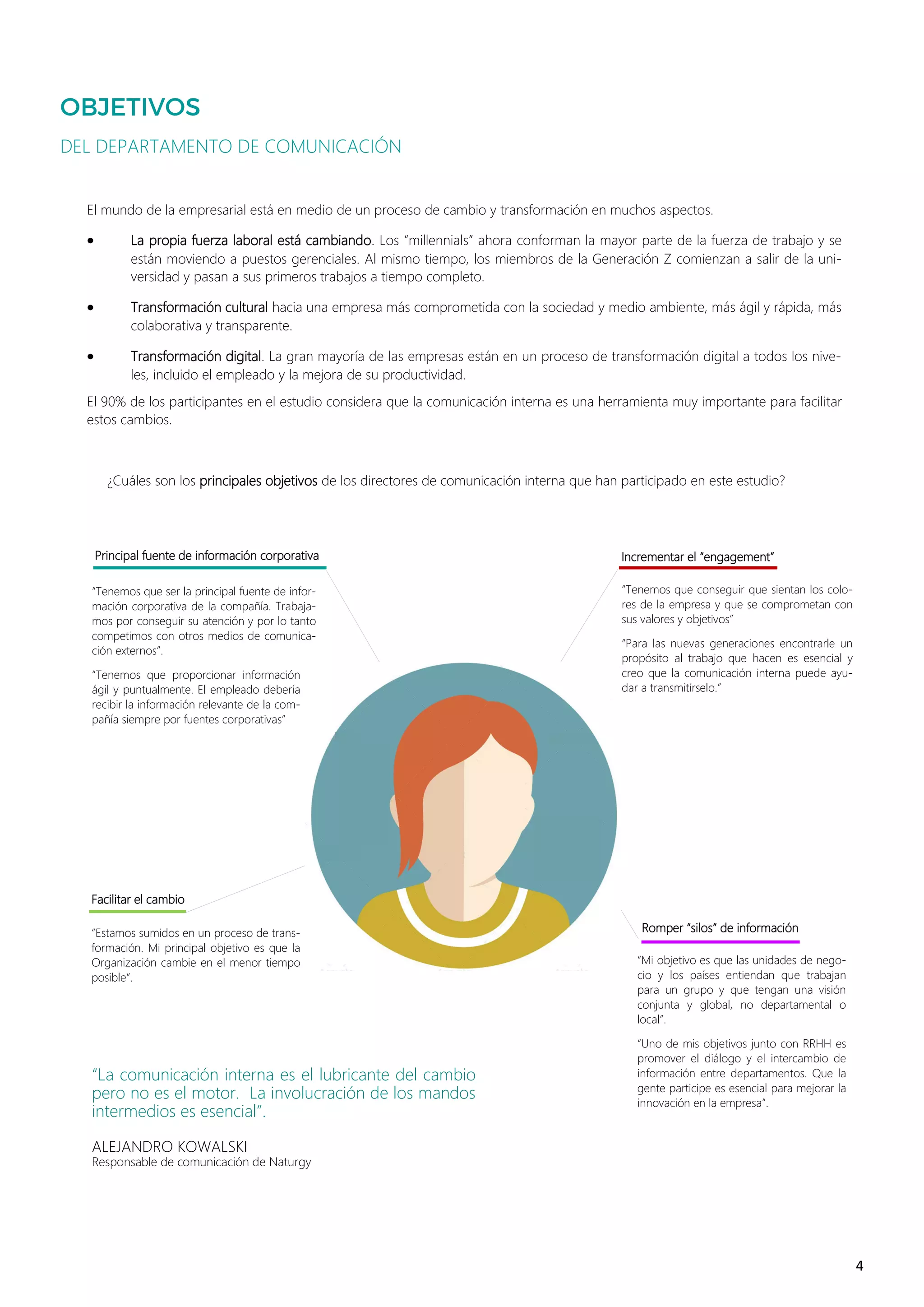 4
“La comunicación interna es el lubricante del cambio
pero no es el motor. La involucración de los mandos
intermedios es esencial”.
ALEJANDRO KOWALSKI
Responsable de comunicación de Naturgy
DEL DEPARTAMENTO DE COMUNICACIÓN
El mundo de la empresarial está en medio de un proceso de cambio y transformación en muchos aspectos.
• La propia fuerza laboral está cambiando. Los “millennials” ahora conforman la mayor parte de la fuerza de trabajo y se
están moviendo a puestos gerenciales. Al mismo tiempo, los miembros de la Generación Z comienzan a salir de la uni-
versidad y pasan a sus primeros trabajos a tiempo completo.
• Transformación cultural hacia una empresa más comprometida con la sociedad y medio ambiente, más ágil y rápida, más
colaborativa y transparente.
• Transformación digital. La gran mayoría de las empresas están en un proceso de transformación digital a todos los nive-
les, incluido el empleado y la mejora de su productividad.
El 90% de los participantes en el estudio considera que la comunicación interna es una herramienta muy importante para facilitar
estos cambios.
“Tenemos que conseguir que sientan los colo-
res de la empresa y que se comprometan con
sus valores y objetivos”
“Para las nuevas generaciones encontrarle un
propósito al trabajo que hacen es esencial y
creo que la comunicación interna puede ayu-
dar a transmitírselo.”
Incrementar el “engagement”Principal fuente de información corporativa
¿Cuáles son los principales objetivos de los directores de comunicación interna que han participado en este estudio?
“Tenemos que ser la principal fuente de infor-
mación corporativa de la compañía. Trabaja-
mos por conseguir su atención y por lo tanto
competimos con otros medios de comunica-
ción externos”.
“Tenemos que proporcionar información
ágil y puntualmente. El empleado debería
recibir la información relevante de la com-
pañía siempre por fuentes corporativas”
Facilitar el cambio
“Estamos sumidos en un proceso de trans-
formación. Mi principal objetivo es que la
Organización cambie en el menor tiempo
posible”.
Romper “silos” de información
“Mi objetivo es que las unidades de nego-
cio y los países entiendan que trabajan
para un grupo y que tengan una visión
conjunta y global, no departamental o
local”.
“Uno de mis objetivos junto con RRHH es
promover el diálogo y el intercambio de
información entre departamentos. Que la
gente participe es esencial para mejorar la
innovación en la empresa”.
 