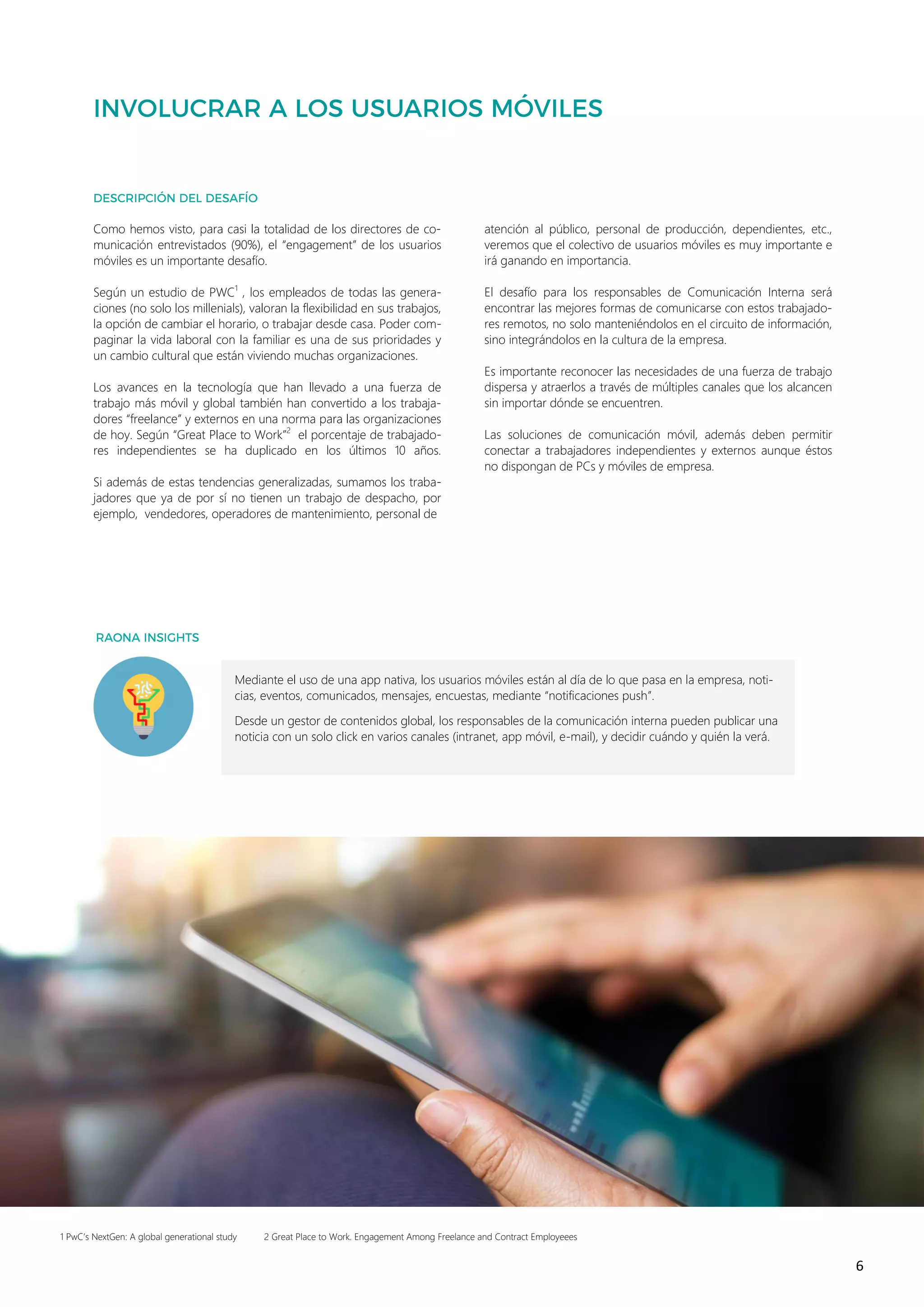 6
Como hemos visto, para casi la totalidad de los directores de co-
municación entrevistados (90%), el “engagement” de los usuarios
móviles es un importante desafío.
Según un estudio de PWC1
, los empleados de todas las genera-
ciones (no solo los millenials), valoran la flexibilidad en sus trabajos,
la opción de cambiar el horario, o trabajar desde casa. Poder com-
paginar la vida laboral con la familiar es una de sus prioridades y
un cambio cultural que están viviendo muchas organizaciones.
Los avances en la tecnología que han llevado a una fuerza de
trabajo más móvil y global también han convertido a los trabaja-
dores “freelance” y externos en una norma para las organizaciones
de hoy. Según “Great Place to Work”2
el porcentaje de trabajado-
res independientes se ha duplicado en los últimos 10 años.
Si además de estas tendencias generalizadas, sumamos los traba-
jadores que ya de por sí no tienen un trabajo de despacho, por
ejemplo, vendedores, operadores de mantenimiento, personal de
atención al público, personal de producción, dependientes, etc.,
veremos que el colectivo de usuarios móviles es muy importante e
irá ganando en importancia.
El desafío para los responsables de Comunicación Interna será
encontrar las mejores formas de comunicarse con estos trabajado-
res remotos, no solo manteniéndolos en el circuito de información,
sino integrándolos en la cultura de la empresa.
Es importante reconocer las necesidades de una fuerza de trabajo
dispersa y atraerlos a través de múltiples canales que los alcancen
sin importar dónde se encuentren.
Las soluciones de comunicación móvil, además deben permitir
conectar a trabajadores independientes y externos aunque éstos
no dispongan de PCs y móviles de empresa.
1 PwC’s NextGen: A global generational study 2 Great Place to Work. Engagement Among Freelance and Contract Employeees
Mediante el uso de una app nativa, los usuarios móviles están al día de lo que pasa en la empresa, noti-
cias, eventos, comunicados, mensajes, encuestas, mediante “notificaciones push”.
Desde un gestor de contenidos global, los responsables de la comunicación interna pueden publicar una
noticia con un solo click en varios canales (intranet, app móvil, e-mail), y decidir cuándo y quién la verá.
 