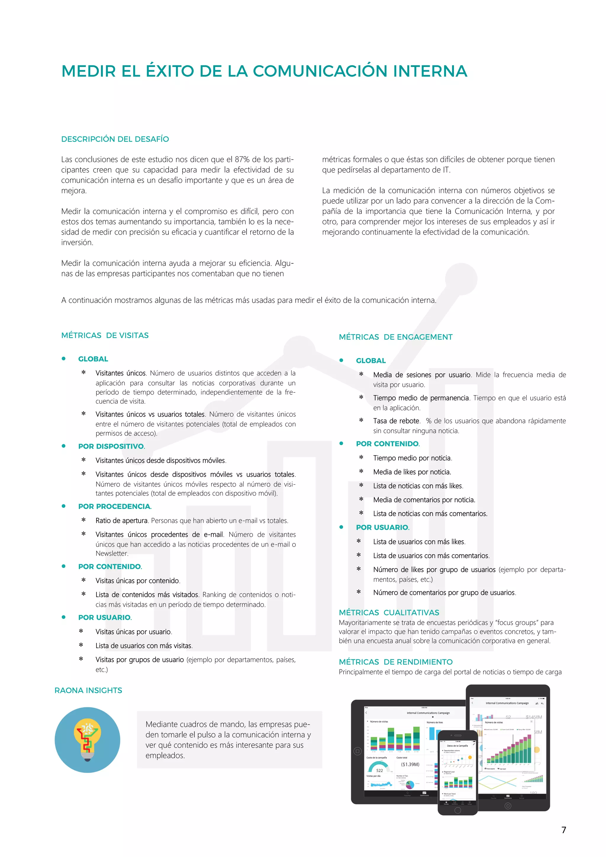 7
•
 Visitantes únicos. Número de usuarios distintos que acceden a la
aplicación para consultar las noticias corporativas durante un
período de tiempo determinado, independientemente de la fre-
cuencia de visita.
 Visitantes únicos vs usuarios totales. Número de visitantes únicos
entre el número de visitantes potenciales (total de empleados con
permisos de acceso).
•
 Visitantes únicos desde dispositivos móviles.
 Visitantes únicos desde dispositivos móviles vs usuarios totales.
Número de visitantes únicos móviles respecto al número de visi-
tantes potenciales (total de empleados con dispositivo móvil).
•
 Ratio de apertura. Personas que han abierto un e-mail vs totales.
 Visitantes únicos procedentes de e-mail. Número de visitantes
únicos que han accedido a las noticias procedentes de un e-mail o
Newsletter.
•
 Visitas únicas por contenido.
 Lista de contenidos más visitados. Ranking de contenidos o noti-
cias más visitadas en un período de tiempo determinado.
•
 Visitas únicas por usuario.
 Lista de usuarios con más visitas.
 Visitas por grupos de usuario (ejemplo por departamentos, países,
etc.)
Mediante cuadros de mando, las empresas pue-
den tomarle el pulso a la comunicación interna y
ver qué contenido es más interesante para sus
empleados.
Las conclusiones de este estudio nos dicen que el 87% de los parti-
cipantes creen que su capacidad para medir la efectividad de su
comunicación interna es un desafío importante y que es un área de
mejora.
Medir la comunicación interna y el compromiso es difícil, pero con
estos dos temas aumentando su importancia, también lo es la nece-
sidad de medir con precisión su eficacia y cuantificar el retorno de la
inversión.
Medir la comunicación interna ayuda a mejorar su eficiencia. Algu-
nas de las empresas participantes nos comentaban que no tienen
métricas formales o que éstas son difíciles de obtener porque tienen
que pedírselas al departamento de IT.
La medición de la comunicación interna con números objetivos se
puede utilizar por un lado para convencer a la dirección de la Com-
pañía de la importancia que tiene la Comunicación Interna, y por
otro, para comprender mejor los intereses de sus empleados y así ir
mejorando continuamente la efectividad de la comunicación.
A continuación mostramos algunas de las métricas más usadas para medir el éxito de la comunicación interna.
•
 Media de sesiones por usuario. Mide la frecuencia media de
visita por usuario.
 Tiempo medio de permanencia. Tiempo en que el usuario está
en la aplicación.
 Tasa de rebote. % de los usuarios que abandona rápidamente
sin consultar ninguna noticia.
•
 Tiempo medio por noticia.
 Media de likes por noticia.
 Lista de noticias con más likes.
 Media de comentarios por noticia.
 Lista de noticias con más comentarios.
•
 Lista de usuarios con más likes.
 Lista de usuarios con más comentarios.
 Número de likes por grupo de usuarios (ejemplo por departa-
mentos, países, etc.)
 Número de comentarios por grupo de usuarios.
Mayoritariamente se trata de encuestas periódicas y “focus groups” para
valorar el impacto que han tenido campañas o eventos concretos, y tam-
bién una encuesta anual sobre la comunicación corporativa en general.
Principalmente el tiempo de carga del portal de noticias o tiempo de carga
 