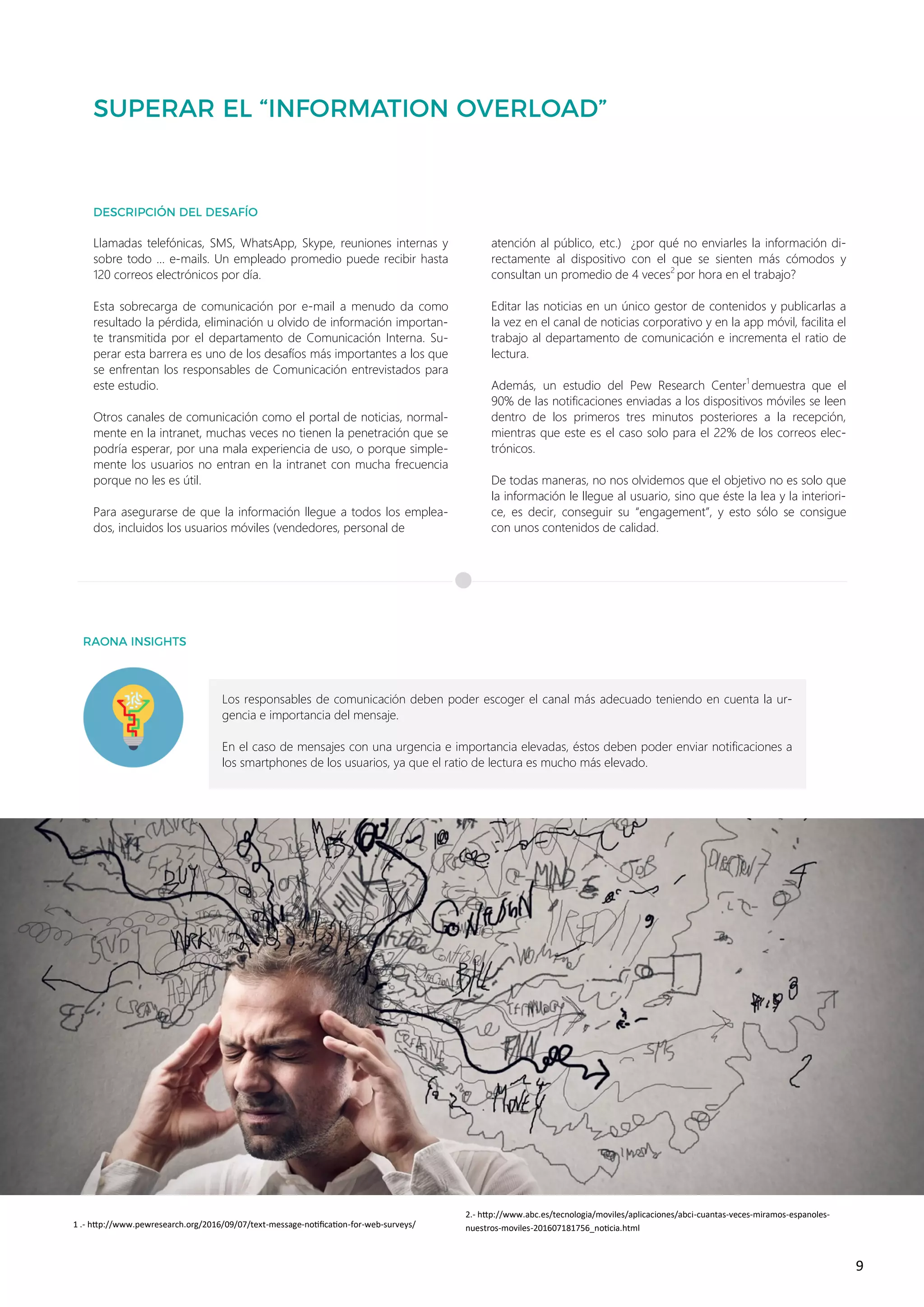 9
Los responsables de comunicación deben poder escoger el canal más adecuado teniendo en cuenta la ur-
gencia e importancia del mensaje.
En el caso de mensajes con una urgencia e importancia elevadas, éstos deben poder enviar notificaciones a
los smartphones de los usuarios, ya que el ratio de lectura es mucho más elevado.
Llamadas telefónicas, SMS, WhatsApp, Skype, reuniones internas y
sobre todo … e-mails. Un empleado promedio puede recibir hasta
120 correos electrónicos por día.
Esta sobrecarga de comunicación por e-mail a menudo da como
resultado la pérdida, eliminación u olvido de información importan-
te transmitida por el departamento de Comunicación Interna. Su-
perar esta barrera es uno de los desafíos más importantes a los que
se enfrentan los responsables de Comunicación entrevistados para
este estudio.
Otros canales de comunicación como el portal de noticias, normal-
mente en la intranet, muchas veces no tienen la penetración que se
podría esperar, por una mala experiencia de uso, o porque simple-
mente los usuarios no entran en la intranet con mucha frecuencia
porque no les es útil.
Para asegurarse de que la información llegue a todos los emplea-
dos, incluidos los usuarios móviles (vendedores, personal de
atención al público, etc.) ¿por qué no enviarles la información di-
rectamente al dispositivo con el que se sienten más cómodos y
consultan un promedio de 4 veces2
por hora en el trabajo?
Editar las noticias en un único gestor de contenidos y publicarlas a
la vez en el canal de noticias corporativo y en la app móvil, facilita el
trabajo al departamento de comunicación e incrementa el ratio de
lectura.
Además, un estudio del Pew Research Center1
demuestra que el
90% de las notificaciones enviadas a los dispositivos móviles se leen
dentro de los primeros tres minutos posteriores a la recepción,
mientras que este es el caso solo para el 22% de los correos elec-
trónicos.
De todas maneras, no nos olvidemos que el objetivo no es solo que
la información le llegue al usuario, sino que éste la lea y la interiori-
ce, es decir, conseguir su “engagement”, y esto sólo se consigue
con unos contenidos de calidad.
1 .- http://www.pewresearch.org/2016/09/07/text-message-notification-for-web-surveys/
2.- http://www.abc.es/tecnologia/moviles/aplicaciones/abci-cuantas-veces-miramos-espanoles-
nuestros-moviles-201607181756_noticia.html
 