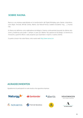 11
Raona es una empresa especializada en la transformación del Digital Workplace para clientes corporativos,
como Bayer, Ferrovial, Almirall, Sanitas, Abertis, Gas Natural Fenosa, Catalana Occidente, Puig, … y muchos
más.
En Raona nos definimos como exploradores tecnológicos. Estamos continuamente buscando las últimas solu-
ciones y tendencias para poder ir siempre un paso por delante. Nos apasiona la tecnología, no tememos la
innovación y queremos llevar a cabo proyectos que sorprendan e inspiren a nuestros clientes.
Si quieres conocer más sobre Raona, visita nuestra web http://www.raona.com
Agradecemos la participación en este estudio a las siguientes empresas:
 