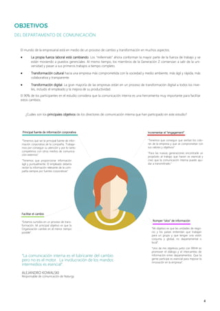 4
“La comunicación interna es el lubricante del cambio
pero no es el motor. La involucración de los mandos
intermedios es esencial”.
ALEJANDRO KOWALSKI
Responsable de comunicación de Naturgy
DEL DEPARTAMENTO DE COMUNICACIÓN
El mundo de la empresarial está en medio de un proceso de cambio y transformación en muchos aspectos.
• La propia fuerza laboral está cambiando. Los “millennials” ahora conforman la mayor parte de la fuerza de trabajo y se
están moviendo a puestos gerenciales. Al mismo tiempo, los miembros de la Generación Z comienzan a salir de la uni-
versidad y pasan a sus primeros trabajos a tiempo completo.
• Transformación cultural hacia una empresa más comprometida con la sociedad y medio ambiente, más ágil y rápida, más
colaborativa y transparente.
• Transformación digital. La gran mayoría de las empresas están en un proceso de transformación digital a todos los nive-
les, incluido el empleado y la mejora de su productividad.
El 90% de los participantes en el estudio considera que la comunicación interna es una herramienta muy importante para facilitar
estos cambios.
“Tenemos que conseguir que sientan los colo-
res de la empresa y que se comprometan con
sus valores y objetivos”
“Para las nuevas generaciones encontrarle un
propósito al trabajo que hacen es esencial y
creo que la comunicación interna puede ayu-
dar a transmitírselo.”
Incrementar el “engagement”Principal fuente de información corporativa
¿Cuáles son los principales objetivos de los directores de comunicación interna que han participado en este estudio?
“Tenemos que ser la principal fuente de infor-
mación corporativa de la compañía. Trabaja-
mos por conseguir su atención y por lo tanto
competimos con otros medios de comunica-
ción externos”.
“Tenemos que proporcionar información
ágil y puntualmente. El empleado debería
recibir la información relevante de la com-
pañía siempre por fuentes corporativas”
Facilitar el cambio
“Estamos sumidos en un proceso de trans-
formación. Mi principal objetivo es que la
Organización cambie en el menor tiempo
posible”.
Romper “silos” de información
“Mi objetivo es que las unidades de nego-
cio y los países entiendan que trabajan
para un grupo y que tengan una visión
conjunta y global, no departamental o
local”.
“Uno de mis objetivos junto con RRHH es
promover el diálogo y el intercambio de
información entre departamentos. Que la
gente participe es esencial para mejorar la
innovación en la empresa”.
 